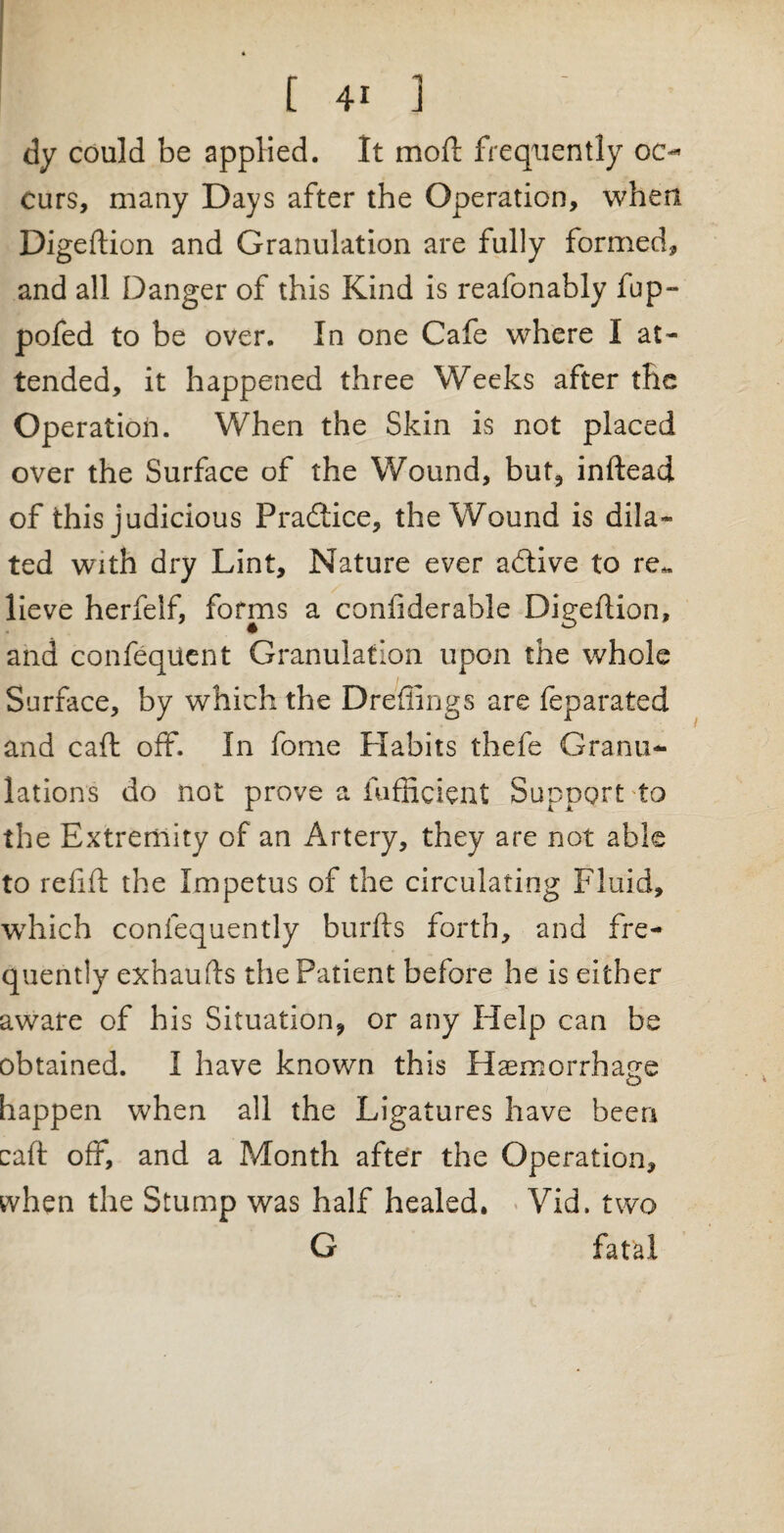 dy could be applied. It mod frequently oc¬ curs, many Days after the Operation, when Digeftion and Granulation are fully formed, and all Danger of this Kind is reafonably fup- pofed to be over. In one Cafe where I at¬ tended, it happened three Weeks after the Operation. When the Skin is not placed over the Surface of the Wound, but, inftead of this judicious Practice, the Wound is dila¬ ted with dry Lint, Nature ever adtive to re*, lieve herfelf, forms a confiderable Digeftion, and confequent Granulation upon the whole Surface, by which the Dreffings are feparated and caft off. In feme Habits thefe Granu¬ lations do not prove a fufficient Support to the Extremity of an Artery, they are not able to refill: the Impetus of the circulating Fluid, which conlequently burfts forth, and fre¬ quently exhaufts the Patient before he is either aware of his Situation, or any Help can be obtained. I have known this Haemorrhage happen when all the Ligatures have been caft off, and a Month after the Operation, when the Stump was half healed, Vid. two G fatal