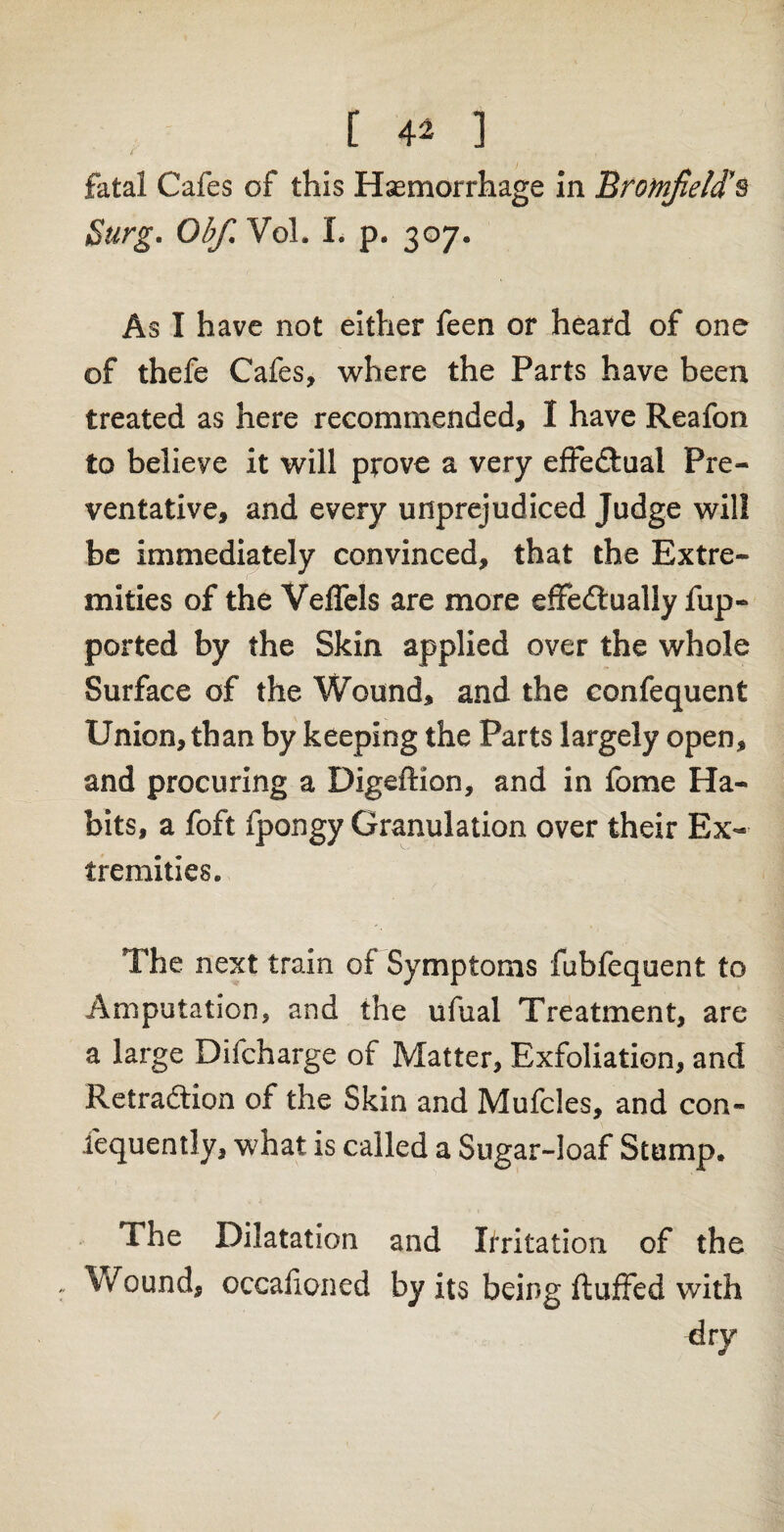 / fatal Cafes of this Haemorrhage in Brotnfield’s Surg. Ob/. Vol. L p. 307. As I have not either feen or heard of one of thefe Cafes, where the Parts have been treated as here recommended, I have Reafon to believe it will prove a very effectual Pre¬ ventative, and every unprejudiced Judge will be immediately convinced, that the Extre¬ mities of the VeiTels are more effectually fup- ported by the Skin applied over the whole Surface of the Wound, and the confequent Union, than by keeping the Parts largely open, and procuring a DigefHon, and in fome Ha¬ bits, a foft fpongy Granulation over their Ex¬ tremities. The next train of Symptoms fubfequent to Amputation, and the ufual Treatment, are a large Difcharge of Matter, Exfoliation, and Retraction of the Skin and Mufcles, and con- fequently, what is called a Sugar-loaf Stump. The Dilatation and Irritation of the Wound, occafioned by its being fluffed with dry