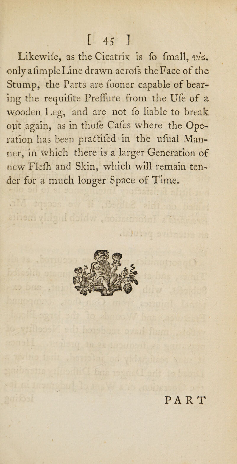 Likewile, as the Cicatrix is fo fmall, vk. only a Ample Line drawn acrofs the Face of the Stump, the Parts are fooner capable of bear¬ ing the requilite Preffure from the Ufe of a wooden Leg, and are not fo liable to break oyt again, as in thofe Cafes where the Ope¬ ration has been praflifed in the ufual Man¬ ner, in which there is a larger Generation of new Fiefh and Skin, which will remain ten¬ der for a much longer Space of Time. PART t