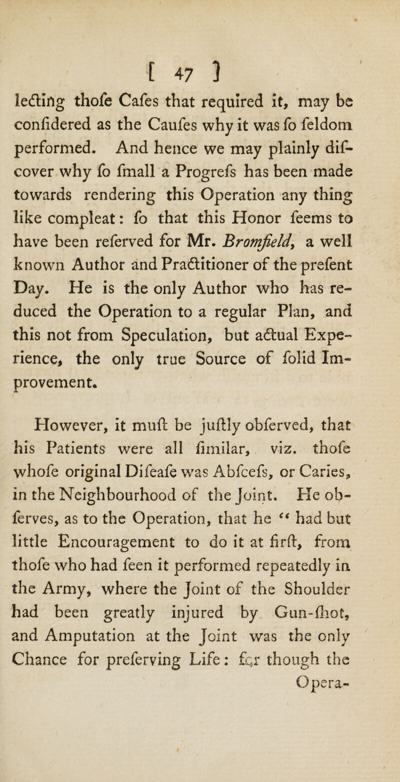 ledting thofe Cafes that required it, may be confidered as the Caufes why it was fo feldom performed. And hence we may plainly dif- cover why fo fmall a Progrefs has been made towards rendering this Operation any thing like compleat: fo that this Honor feems to have been referved for Mr. Bromfield, a well known Author and Practitioner of theprefent Day. He is the only Author who has re¬ duced the Operation to a regular Plan, and this not from Speculation, but adtual Expe¬ rience, the only true Source of folid Im¬ provement. However, it mu ft be juftly obferved, that his Patients were all limilar, viz. thofe whofe original Difeafe was Abfcefs, or Caries, in the Neighbourhood of the Joint, tie ob- ferves, as to the Operation, that he Ci had but little Encouragement to do it at firft, from thofe who had feen it performed repeatedly in the Army, where the Joint of the Shoulder had been greatly injured by Gim-fhot, and Amputation at the Joint was the only Chance for preferving Life: for though the Opera-