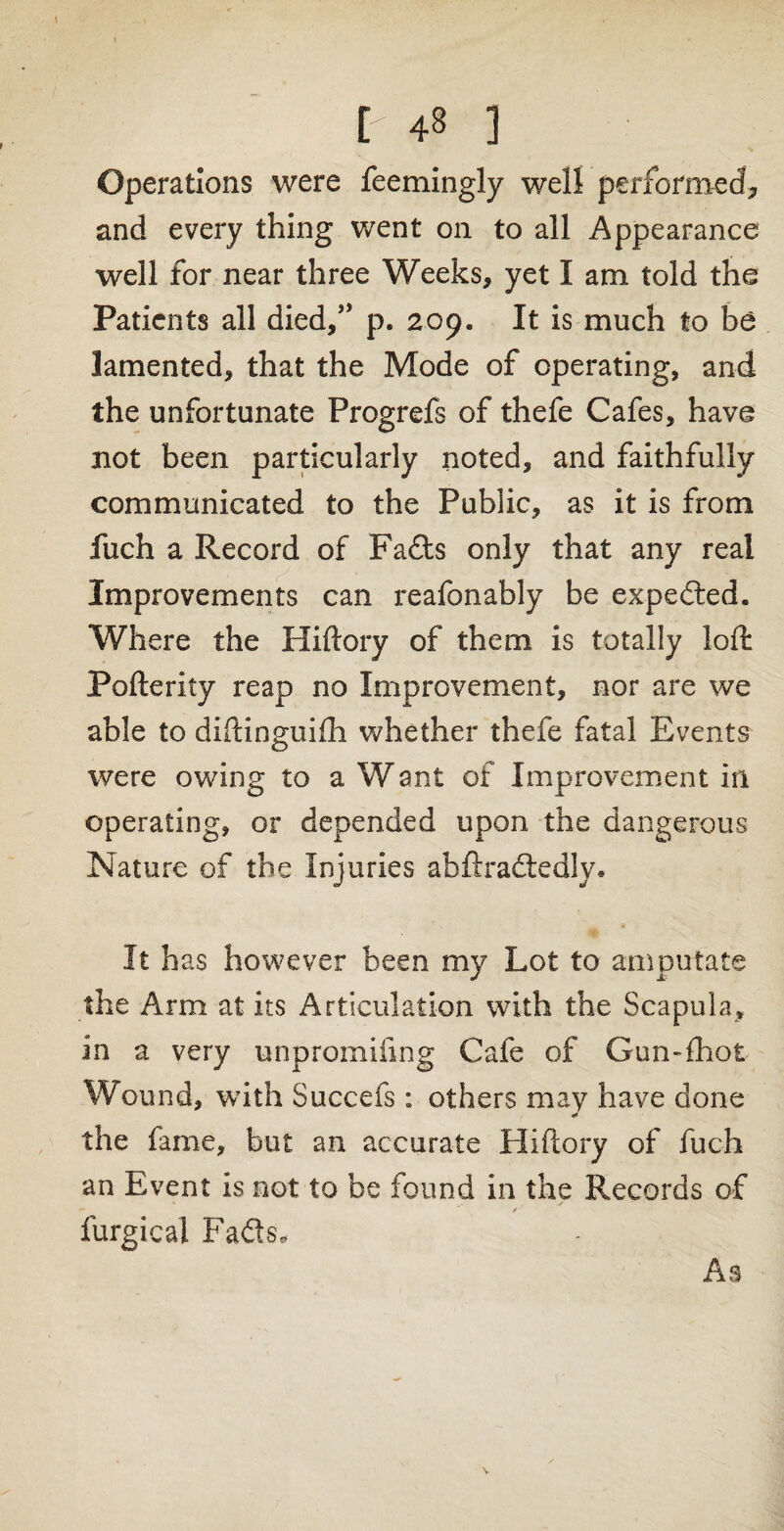 Operations were feemingly well performed* and every thing went on to all Appearance well for near three Weeks, yet I am told the Patients all died/’ p. 209. It is much to be lamented, that the Mode of operating, and the unfortunate Progrefs of thefe Cafes, have not been particularly noted, and faithfully communicated to the Public, as it is from fuch a Record of Fads only that any real Improvements can reafonably be expeded. Where the Hiftory of them is totally loft Pofterity reap no Improvement, nor are we able to diftinguifh whether thefe fatal Events were owing to a Want of Improvement in operating, or depended upon the dangerous Nature of the Injuries abftradedly* It has however been my Lot to amputate the Arm at its Articulation with the Scapula, in a very unpromiiing Cafe of Gun-fhot Wound, with Succefs : others may have done the fame, but an accurate Hiftory of fuch an Event is not to be found in the Records of furgical Fads, As