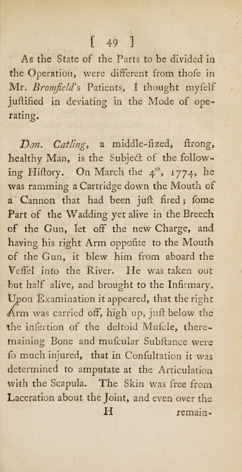 As the State of the Parts to be divided in the Operation, were different from thofe in Mr. Bromfield's Patients, I thought myfelf juftified in deviating in the Mode of ope¬ rating. Dan. Catling, a middle-fized, ftrong, healthy Man, is the Subject of the follow¬ ing Hiftory. On March the 4th, 1774, he was ramming a Cartridge down the Mouth of a Cannon that had been juft ft red; fome Part of the Wadding yet alive in the Breech of the Gun, let off the new Charge, and having his right Arm oppofite to the Mouth of the Gun, it blew him from aboard the Veftel into the Riven He was taken out but half alive, and brought to the Infirmary. Upon Examination it appeared, that the right Arm was carried off, high up, juft below the the infertion of the deltoid Mufcle, there- maining Bone and mufcular Subftance were fo much injured, that in Confultation it was determined to amputate at the Articulation with the Scapula. The Skin was free from Laceration about the Joint, and even over tlte H remain-