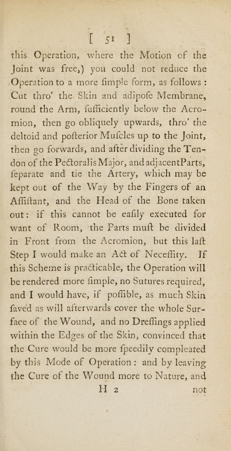 this Operation, where the Motion of the Joint was free,) you could not reduce the Operation to a more Ample form, as follows : Cut thro’ the Skin and adipofe Membrane, round the Arm, fufficiently below the Acro¬ mion, then go obliquely upwards, thro’ the deltoid and pofterior Mufcles up to the Joint, then eo forwards, and after dividing the Ten- O O i don of the Pedloralis Major, andadjacentParts, feparate and tie the Artery, which may be kept out of the Way by the Fingers of an Affidant, and the Head of the Bone taken out: if this cannot be eafily executed for want of Room, the Parts muft be divided in Front from the Acromion, but this laft Step I would make an Adi of Neceffity. If th is Scheme is practicable, the Operation will be rendered more Ample, no Sutures required, and I would have, if poffible, as much Skin faved as will afterwards cover the whole Sur¬ face of the Wound, and no Dreffings applied within the Edges of the Skin, convinced that the Cure would be more fpeedily compieated by this Mode of Operation : and by leaving the Cure of the Wound more to Nature, and H 2 not /