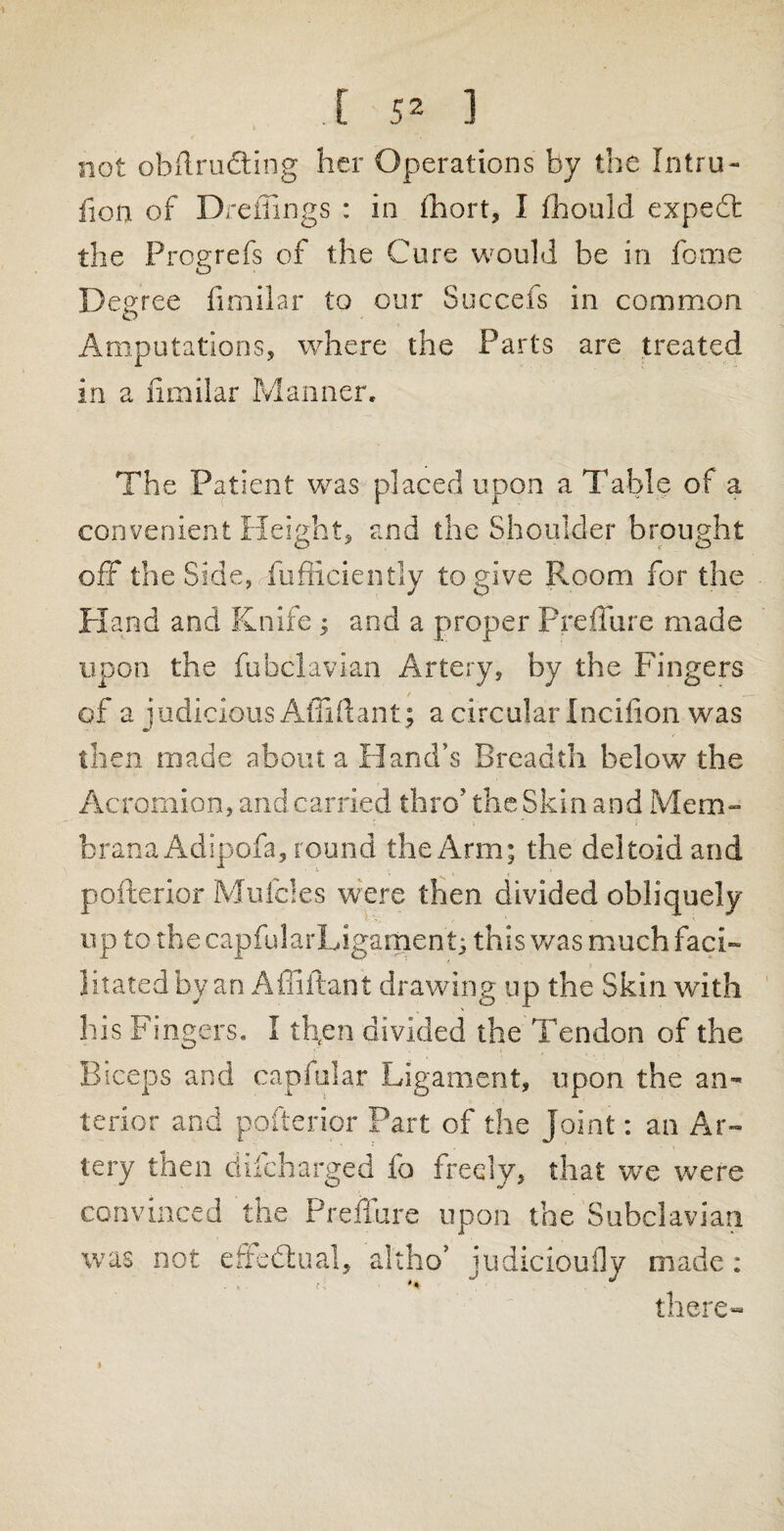 not obilru&ing her Operations by the Intru- fion of Dreffings : in fhort, I fhould expedt the Prog refs of the Cure would be in feme Degree fimilar to our Succefs in common Amputations, where the Parts are treated in a fimilar Manner, The Patient was placed upon a Table of a convenient Height, and the Shoulder brought off the Side, Sufficiently to give Room for the Hand and Knife ; and a proper Prelfure made upon the fubclavian Artery, by the Fingers of a judicious Affi ft ant; a circular Incifion was then made about a Hand’s Breadth below the Acromion, and carried thro’ the Skin and Mem- u >  f brana Adipofa, round the Arm; the deltoid and pofterior Mufcles were then divided obliquely up to the capfularLigament; this was much faci¬ litated by an Affiftant drawing up the Skin with his Fingers. I tfien divided the Tendon of the Biceps and capfular Ligament, upon the an¬ terior and pofterior Part of the Joint: an Ar¬ tery then difeharged fo freely, that we were convinced the Prefiure upon the Subclavian was not effe&ual, altho’ judicioufly made: there-