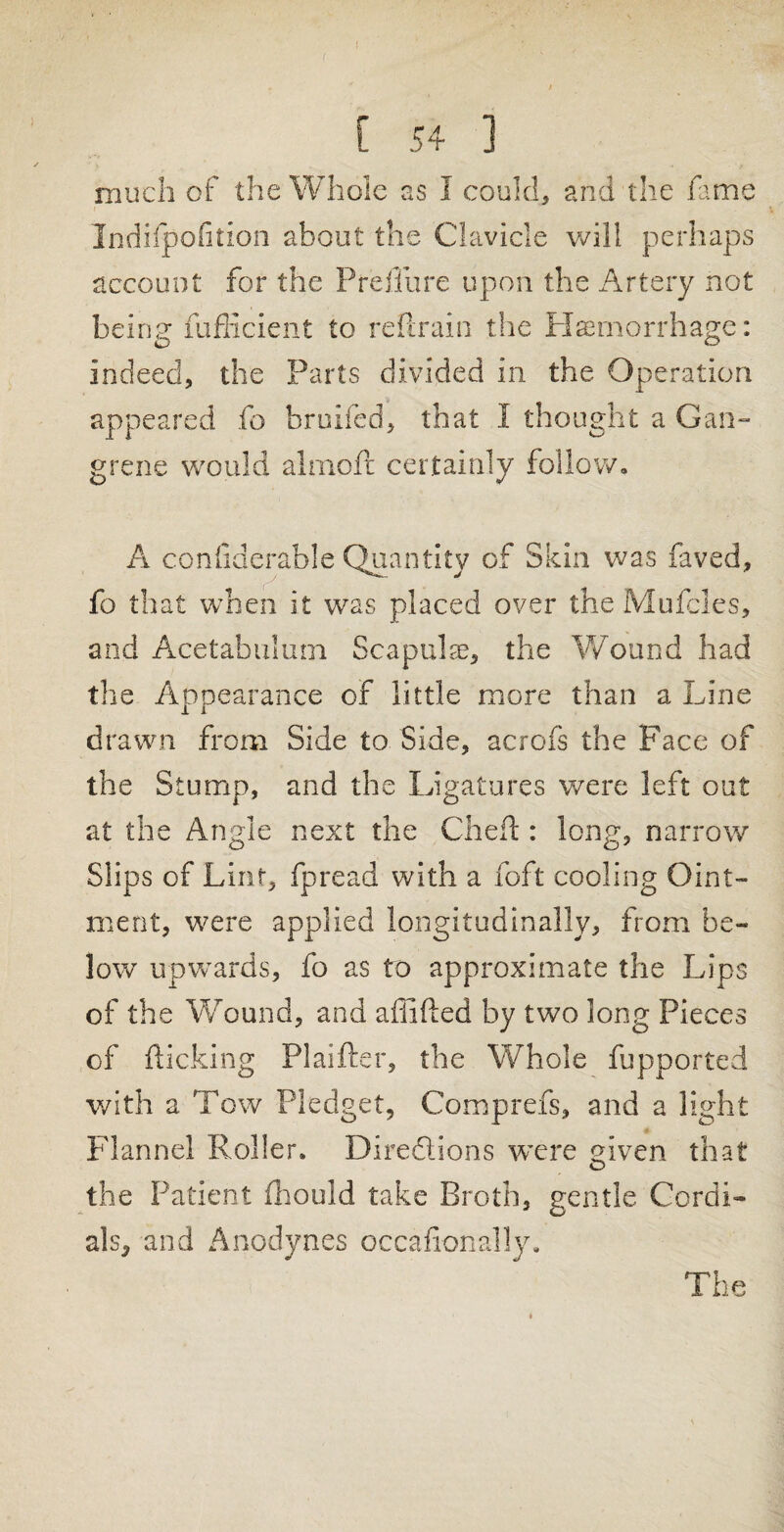 much of the Whole as I could, and the fame Indifpofition about the Clavicle will perhaps account for the Prefiure upon the Artery not being fuflicient to ref,rain the Haemorrhage: indeed, the Parts divided in the Operation appeared fo bruifed, that I thought a Gan¬ grene would al mo ft certainly follow. A confiderable Quantity of Skin was faved, fo that when it was placed over the Mufcles, and Acetabulum Scapulae, the Wound had the Appearance of little more than a Line drawn from Side to Side, acrofs the Pace of the Stump, and the Ligatures were left out at the Angle next the Cheft : long, narrow Slips of Lint, fpread with a foft cooling Oint¬ ment, were applied longitudinally, from be¬ low' upwards, fo as to approximate the Lips of the Wound, and affifted by two long Pieces of flicking Plaifter, the Whole fupported with a Tow Pledget, Comprefs, and a light Flannel Roller. Directions were given that the Patient fhould take Broth, gentle Cordi¬ als, and Anodynes occafionally. The