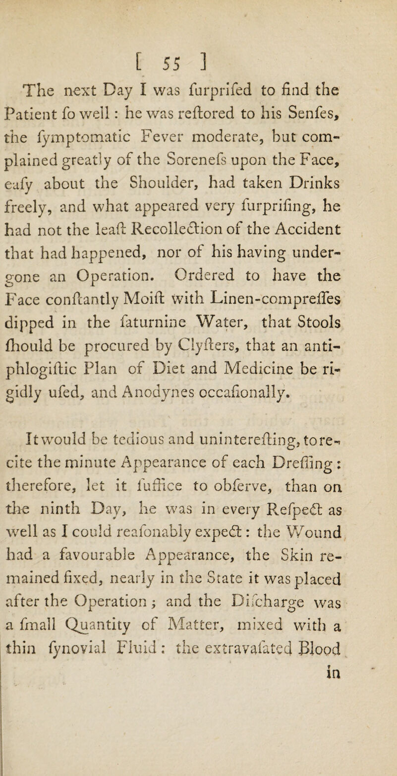 The next Day I was furprifed to find the Patient fo well: he was reftored to his Senfes, the fymptomatic Fever moderate, but com¬ plained greatly of the Sorenefs upon the Face, eafy about the Shoulder, had taken Drinks freely, and what appeared very furprifing, he had not the lead: Recollection of the Accident that had happened, nor of his having under¬ gone an Operation. Ordered to have the Face constantly Moifi: with Linen-comprefles dipped in the faturnine Water, that Stools fhould be procured by Clyfters, that an anti- phlogiftic Plan of Diet and Medicine be ri¬ gidly ufed, and Anodynes occafionally. It would be tedious and uninterefting, tore-* cite the minute Appearance of each Drefiing : therefore, let it fuffice to obferve, than on the ninth Day, he was in every Refpedt as well as I could reafonably expedt: the Wound had a favourable Appearance, the Skin re¬ mained fixed, nearly in the State it was placed after the Operation; and the Difcharge was a finall Quantity of Matter, mixed with a thin fynovial Fluid : the extravafated Rlood in