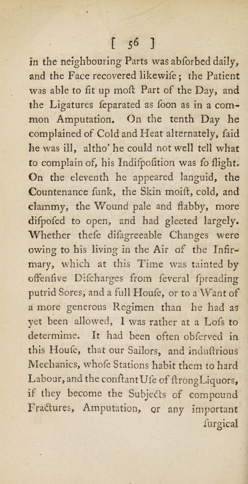 [ 5« ] in the neighbouring Parts was abforbed daily, and the Face recovered likewife; the Patient was able to fit up mod Part of the Day, and the Ligatures feparated as foon as in a com¬ mon Amputation,, On the tenth Day he complained of Cold and Heat alternately, faid he was ill, altho’ he could not well tell what to complain of, his Indifpofition was fo flight. On the eleventh he appeared languid, the Countenance funk, the Skin moift, cold, and clammy, the Wound pale and flabby, more difpofed to open, and had gleeted largelye Whether thefe difagreeable Changes were owing to his living in the Air of the Infir¬ mary, which at this Time was tainted by offenfive Difcharges from feveral fpreading putrid Sores, and a full Houfe, or to a Want of a more generous Regimen than he had as yet been allowed, I was rather at a Lofs to determime. It had been often obferved in this Houle, that our Sailors, and induftrious Mechanics, whofe Stations habit them to hard Labour, and the conftantUfe of ftrongLiquors, if they become the Subjects of compound Fradtures, Amputation, or any Important furgical