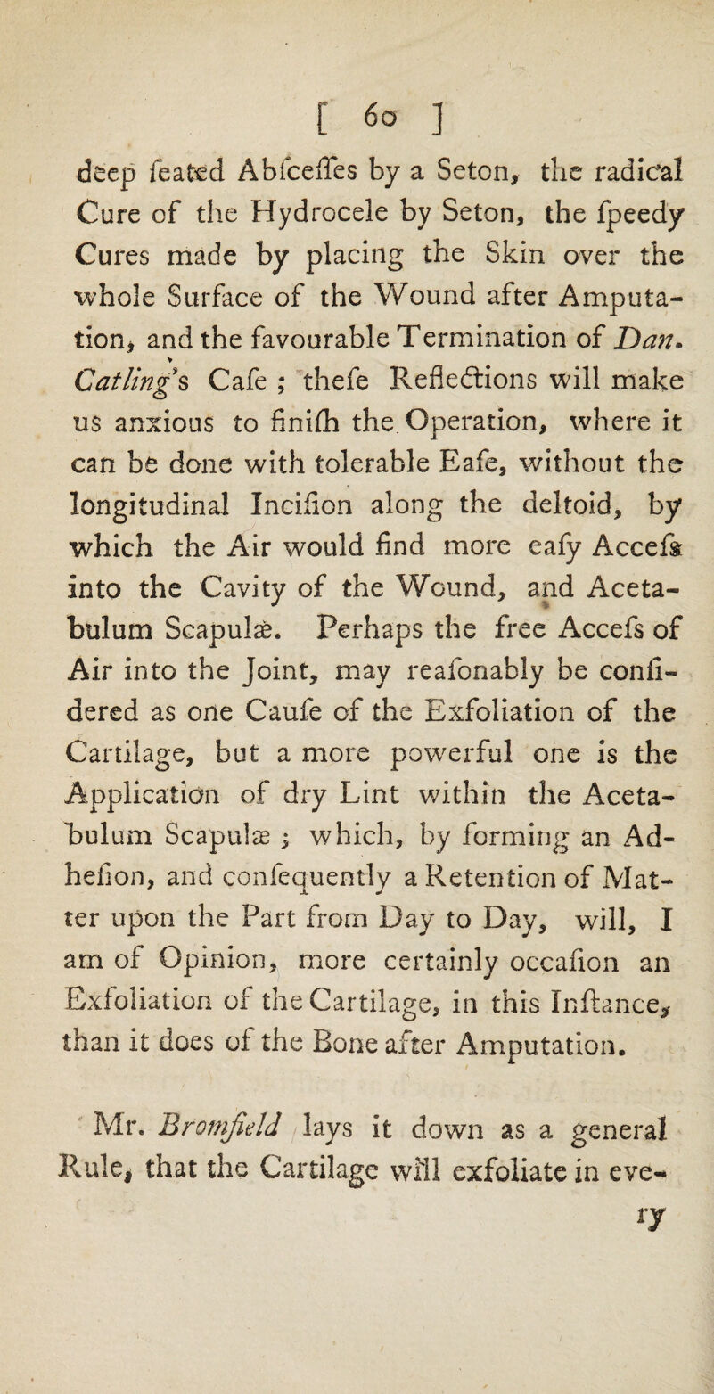 [ ] deep feated Abfcefles by a Seton, the radical Cure of the Hydrocele by Seton, the fpeedy Cures made by placing the Skin over the whole Surface of the Wound after Amputa¬ tion* and the favourable Termination of Dan. > Gatlings Cafe ; thefe Reflections will make u$ anxious to finiih the. Operation, where it can be done with tolerable Eafe, without the longitudinal Incifion along the deltoid, by which the Air would find more eafy Accefs into the Cavity of the Wound, and Aceta¬ bulum Scapulae. Perhaps the free Accefs of Air into the Joint, may reafonably be confi- dered as one Caufe of the Exfoliation of the Cartilage, but a more powerful one is the Application of dry Lint within the Aceta¬ bulum Scapulae ; which, by forming an Ad- hefion, and confequently a Retention of Mat¬ ter upon the Part from Day to Day, will, I am of Opinion, more certainly occafion an Exfoliation of the Cartilage, in this Inftance, than it does of the Bone after Amputation. Mr. Btomfield lays it down as a general Rule* that the Cartilage will exfoliate in eve- ry