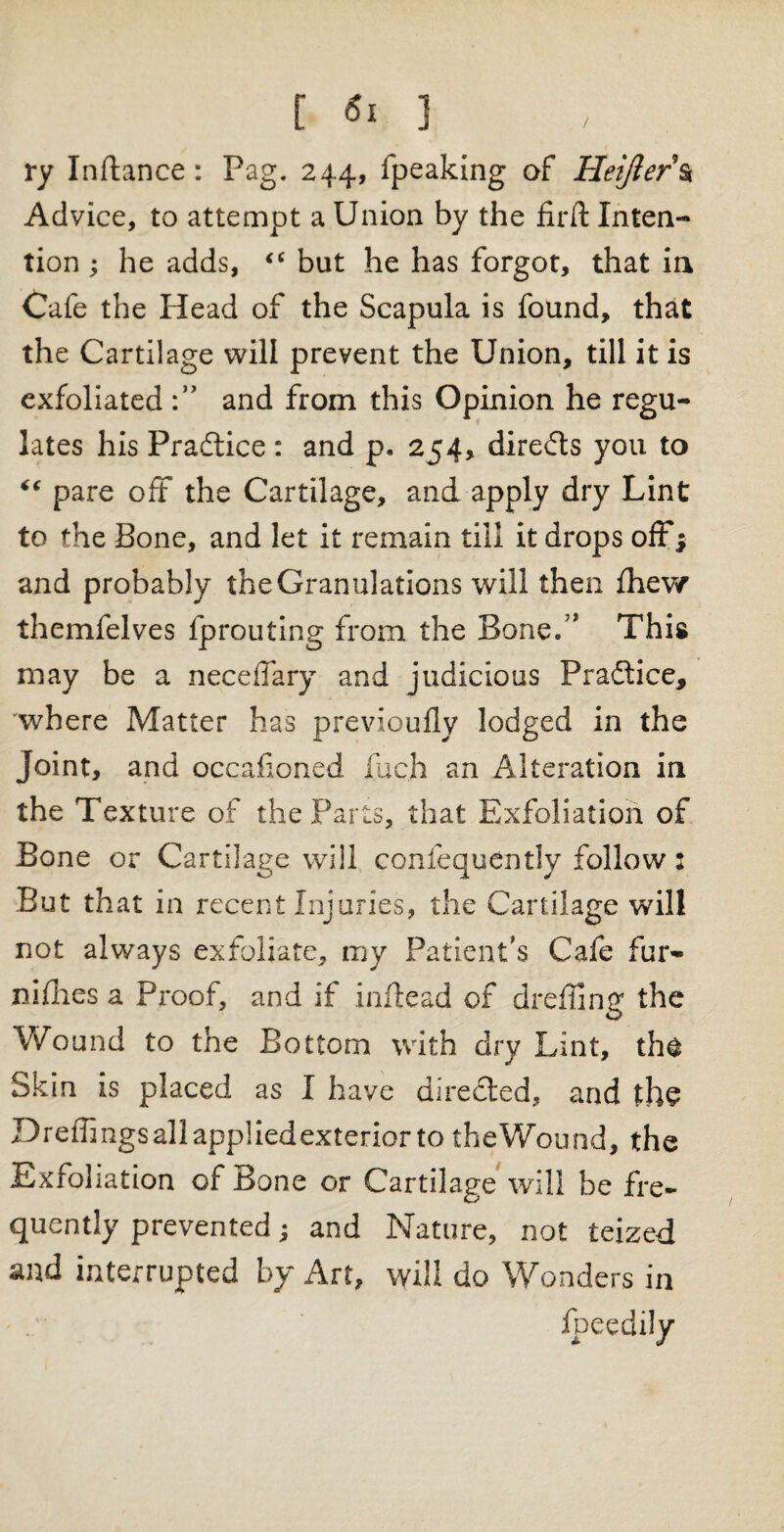 [ «! ] ry Inftance: Pag. 244, fpeaking of Heijler\ Advice, to attempt a Union by the firft Inten¬ tion ; he adds, “ but he has forgot, that in Cafe the Head of the Scapula is found, that the Cartilage will prevent the Union, till it is exfoliated and from this Opinion he regu¬ lates his Practice : and p. 254, direds you to “ pare off the Cartilage, and apply dry Lint to the Bone, and let it remain till it drops off; and probably the Granulations will then fhew themfelves fprouting from the Boned* This may be a neceffary and judicious Pradice, where Matter has previouflv lodged in the Joint, and occasioned fa ch an Alteration in the Texture of the Parts, that Exfoliation of Bone or Cartilage will confequently follow: But that in recent Injuries, the Cartilage will not always exfoliate, my Patient's Cafe fur- niflics a Proof, and if inftead of dreffing the Wound to the Bottom with dry Lint, th^ Skin is placed as I have direded, and th§ Dreffings all applied exterior to theWound, the Exfoliation of Bone or Cartilage will be fre¬ quently prevented; and Nature, not teized and interrupted by Art, will do Wonders in