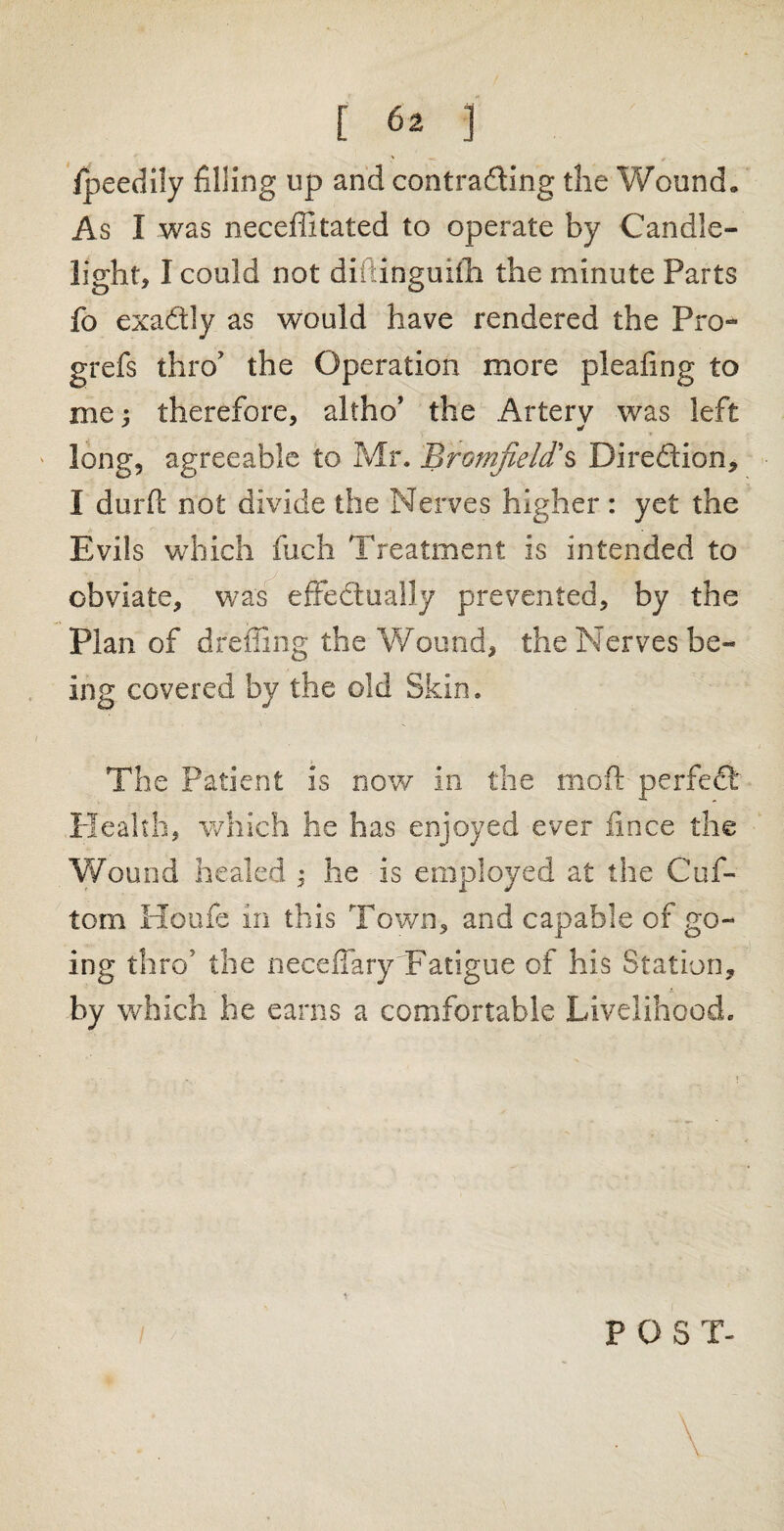 fpeedily filling up and contracting the Wound. As I was neceffitated to operate by Candle¬ light, I could not diilinguilh the minute Parts fo exactly as would have rendered the Pro- grefs thro' the Operation more pleating to me; therefore, altho’ the Artery was left long, agreeable to Mr. Bromjield s Direction, I durft not divide the Nerves higher : yet the Evils which fuch Treatment is intended to obviate, was effectually prevented, by the Plan of dreffing the Wound, the Nerves be¬ ing covered by the old Skin. The Patient is now in the moft perfect: Health, which he has enjoyed ever fince the Wound healed ; he is employed at the Cuf- tom Houfe in this Town, and capable of go¬ ing thro’ the neceffary Fatigue of his Station, by which he earns a comfortable Livelihood. POST-