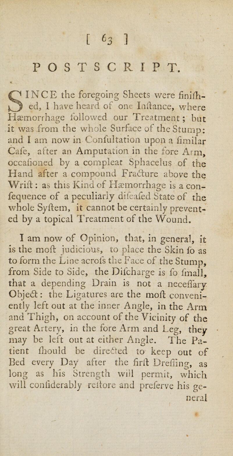 POSTSCRIPT. *. .y * SINCE the foregoing Sheets were iinlift¬ ed, I have heard of one Inftance, where Haemorrhage followed our Treatment; but it was from the whole Surface of the Stump: and I am now in. Confutation upon a limilar Cafe, alter an Amputation in the fore Arm, occafioned by a compleat Sphacelus of the Hand after a compound Fradture above the Wrift : as this Kind of Haemorrhage is a con- fequence of a peculiarly difeafed State of the whole Syftem, it cannot be certainly prevent¬ ed by a topical Treatment of the Wound. I am now of Opinion, that, in general, it is the moil judicious, to place the Skin fo as to form the Line aerofs the Face of the Stump, from Side to Side, the Difcharge is fo fmall, that a depending Drain is not a neceflaiy Objedl: the Ligatures are the moft conveni¬ ently left out at the inner Angle, in the Arm and Thigh, on account of the Vicinity of the great Artery, in the fore Arm and Leg, they may be left out at either Angle. The Pa¬ tient fliould be directed to keep out of Bed every Day after the firfl: Drefling, as long as his Strength will permit, which will conilderably rcilore and preferve his ge¬ neral %