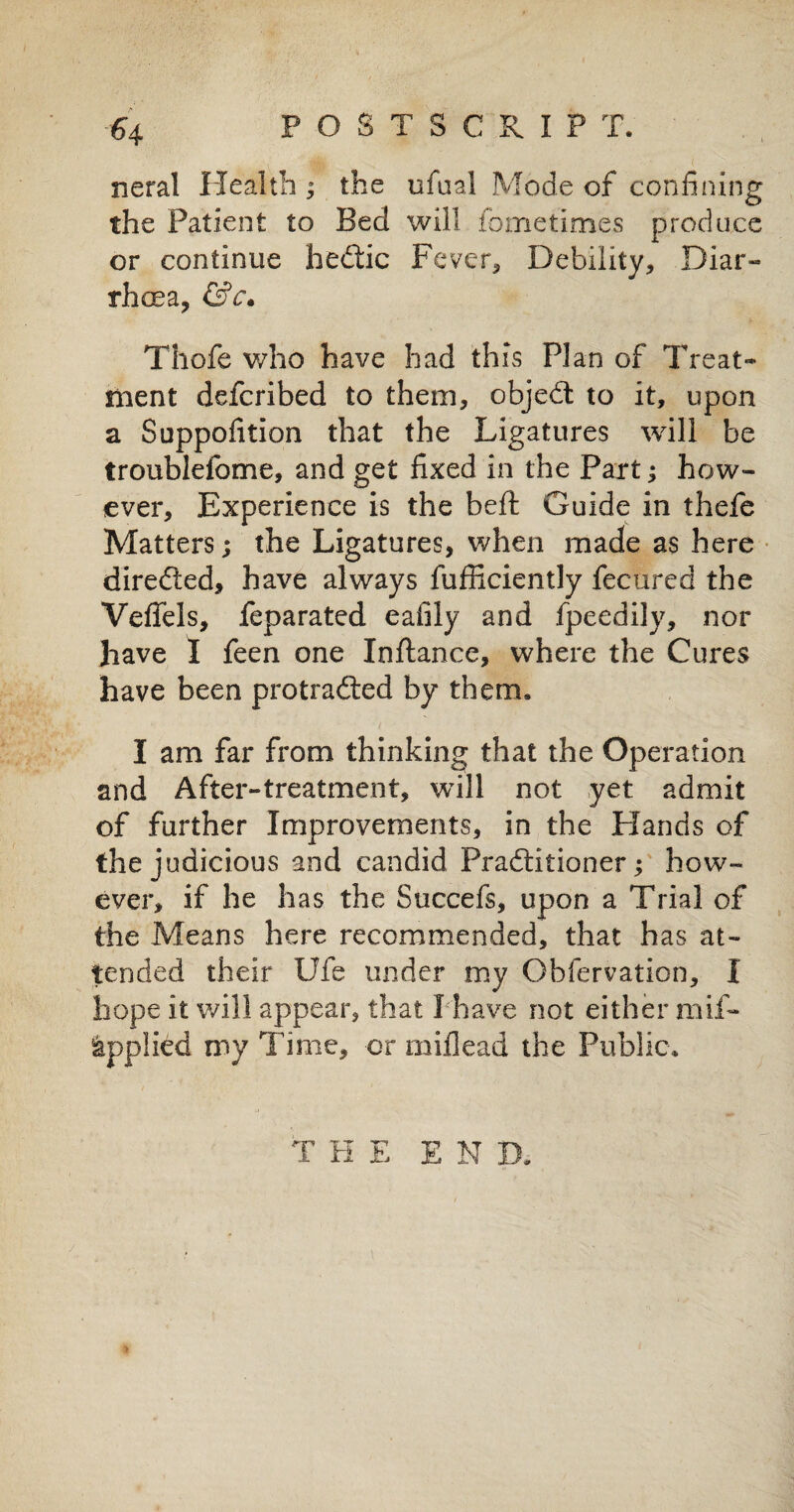 neral Health; the ufual Mode of confining the Patient to Bed will fometimes produce or continue hediic Fever, Debility, Diar¬ rhoea, &c* Thofe who have had this Plan of Treat¬ ment defcribed to them, objedt to it, upon a Supposition that the Ligatures will be troubleiome, and get fixed in the Part; how¬ ever, Experience is the belt Guide in thefe Matters; the Ligatures, when made as here diredled, have always fufficiently fecured the Yeffels, feparated eafily and fpeedily, nor have I feen one Inftance, where the Cures have been protradted by them. I am far from thinking that the Operation and After-treatment, will not yet admit of further Improvements, in the Elands of the judicious and candid Pradtitioner; how¬ ever, if he has the Succefs, upon a Trial of the Means here recommended, that has at¬ tended their Ufe under my Obfervation, I hope it will appear, that I have not either naif- Applied my Time, or millead the Public. T H E END.