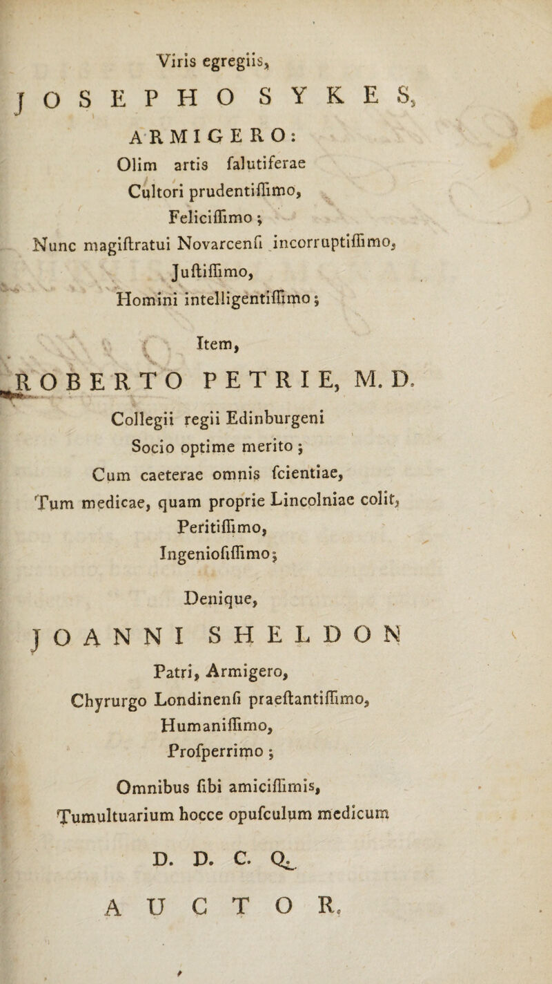 Viris egregiis, iOSEPHO SYKES, r . I ARMIGE RO: Olim artis falutiferae Cultori prudentiflimo, Feliciflimo ; Nunc magiftratui Novarcenfi incorruptiffimo, Juftiflimo, \ ■ * X Y- ' Homini intelligentiffimo; r Item, ROBERTO PETRI E, M. D. Wf r r.. ■ Collegii regii Edinburgeni Socio optime merito; Cum caeterae omnis fcientiae, Tum medicae, quam proprie Lincolniae colit, Peritifiimo, Ingeniofiflimoj Denique, JOANNI SHELDON Patri, Armigero, Chyrurgo Londinenfi praeftantiflimo, Humaniflimo, Profperrimo ; Omnibus fibi amiciffimis, Tumultuarium hocce opufculum medicum D. D. C. Qe AUCTOR,