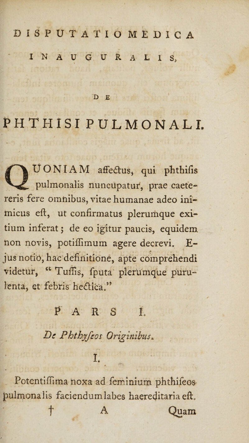 DISPUTATIO MEDICA INAUGUfcALlS, * D E PHTHISI PULMONALI. / • s QUONIAM affedtus, qui phthifis pulmonalis nuncupatur, prae caete- reris fere omnibus, vitae humanae adeo ini¬ micus eft, ut confirmatus plerumque exi¬ tium inferat; de eo igitur paucis, equidem non novis, poti ili mu m agere decrevi» E- jus notio, hac definitione, apte comprehendi videtur, u Tuffis, fputa plerumque puru¬ lenta, et febris he&ica.” , - - * > * i PARS 1, Dc Phthyjios Originibus * I. A. Potentiflima noxa ad feminium phthifeos pulmonalis faciendum labes haereditaria eft0 t A Quam