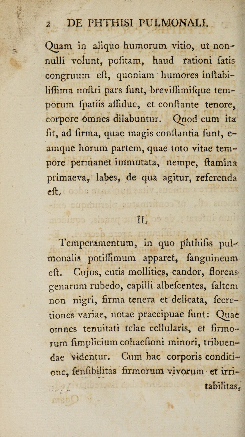 Quam in aliquo humorum vitio, ut non- L ‘ nulli volunt, pofitam, haud rationi fatis congruum eft, quoniam ’ humares inflabi- liflima noftri pars funt, breviflimifque tem¬ porum fpatiis aflidue, et conflante tenore, corpore OmrieS dilabuntur. Quod cum ita fit, ad firma, quae magis conflantia funt, e- amque horum partem, quae toto vitae tem¬ pore permanet immutata, nempe, flamina primaeva, labes, de qua agitur, referenda eft, * - - ' II, Temperamentum, in quo phthifis pul¬ monalis poti ili mu m apparet, fanguineum eft. Cujus, cutis mollities, candor, florens genarum rubedo, capilli albefcentes, faltem non nigri, firma tenera et delicata, lecre- tiones variae, notae praecipuae funt: Quae omnes tenuitati telae cellularis, et firmo- rum fimplicium cohaefioni minori, tribuen¬ dae videntur. Cuixl hac corporis conditi¬ one, fenfibijitas firmorum vivarum et irri- . J . - - tabilitas^