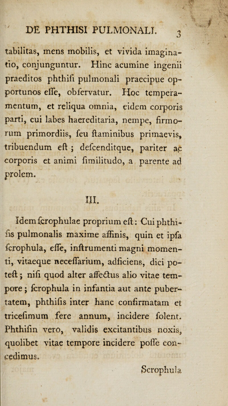 / tabilitas, mens mobilis, et vivida imagina» tio, conjunguntur. Hinc acumine ingenii praeditos phthifi pulmonali praecipue op¬ portunos effe, obfervatur. Hoc tempera¬ mentum, et reliqua omnia, eidem corporis parti, cui labes haereditaria, nempe, firmo¬ rum primordiis, feu flaminibus primaevis, tribuendum efl ; defcenditque, pariter ac corporis et animi fimilitudo, a parente ad prolem. Idemfcrophulae proprium efl: Cuiphthi- fis pulmonalis maxime affinis, quin et ipfa fcrophula, effe, inftrumenti magni momen¬ ti, vitaeque necefTarmm, adficiens, dici po- teft; nifi quod alter affe&us alio vitae tem¬ pore ; fcrophula in infantia aut ante puber¬ tatem, phthifis inter hanc confirmatam et tricefimum fere annum, incidere folent. Phthifin vero, validis excitantibus noxis, quolibet vitae tempore incidere pofle con~ cedimus. Scrophula