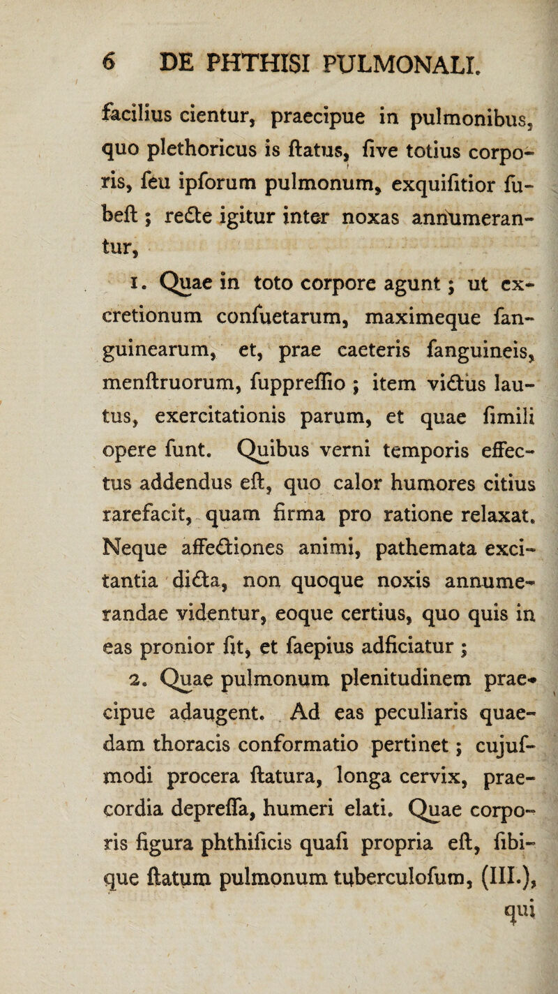 facilius cientur, praecipue in pulmonibus, quo plethoricus is flatus, five totius corpo¬ ris, feu ipforum pulmonum, exquifitior fu- befl; redte igitur inter noxas anriumeran- tur, 1. Quae in toto corpore agunt; ut cx- cretionum confuetarum, maximeque fan- guinearum, et, prae eaeteris fanguineis, menftruorum, fuppreffio ; item vidtus lau¬ tus, exercitationis parum, et quae fimili opere funt. Quibus verni temporis effec¬ tus addendus eft, quo calor humores citius rarefacit, quam firma pro ratione relaxat. Neque affedtiones animi, pathemata exci¬ tantia didta, non quoque noxis annume¬ randae videntur, eoque certius, quo quis in eas pronior fit, et faepius adficiatur ; 2. Quae pulmonum plenitudinem prae-* cipue adaugent. Ad eas peculiaris quae¬ dam thoracis conformatio pertinet; cujuf- modi procera flatura, longa cervix, prae¬ cordia depreffa, humeri elati. Quae corpo¬ ris figura phthificis quafi propria eft, fibi- que flatum pulmonum tuberculofum, (III.), qifi