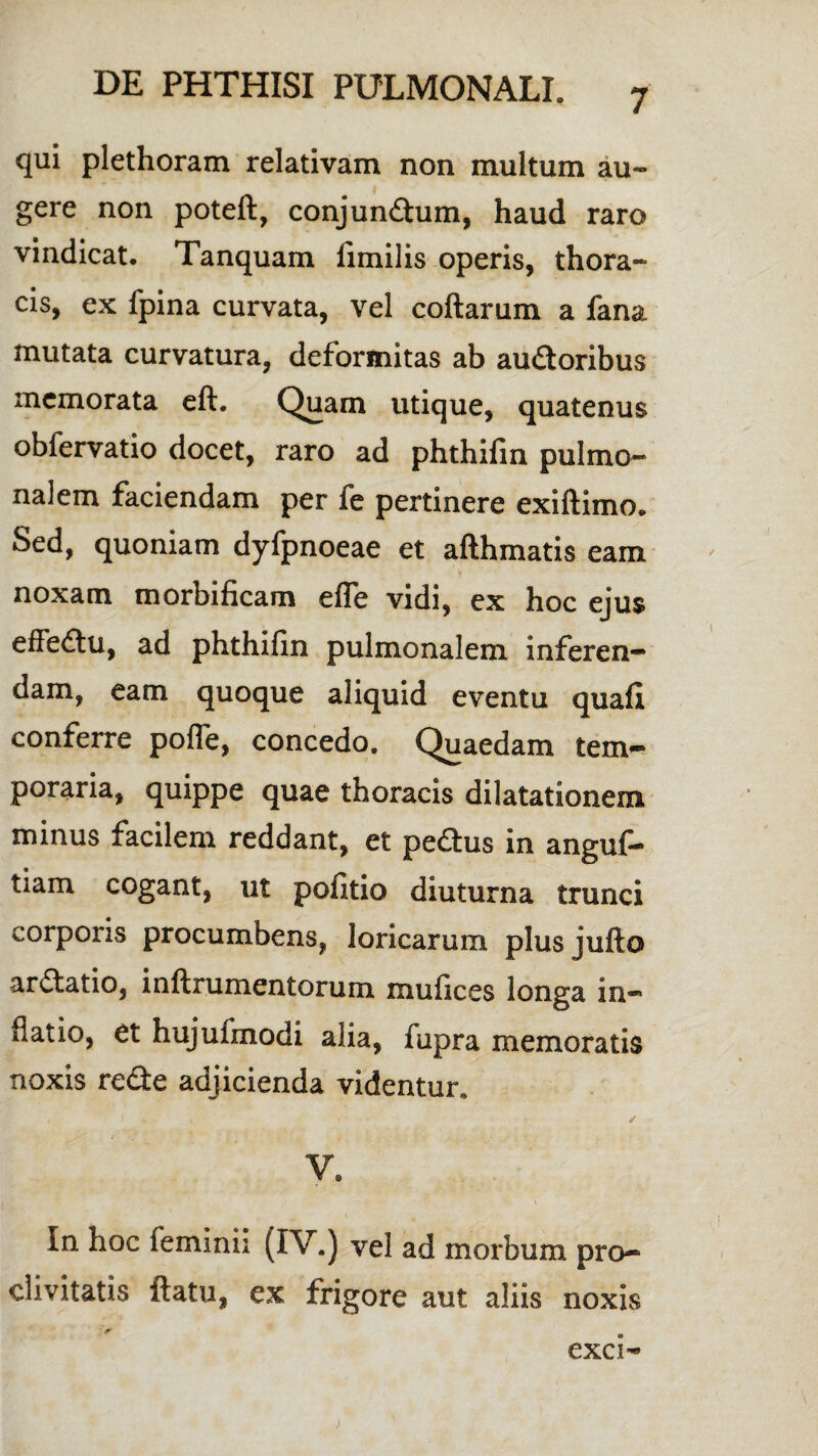 7 qui plethoram relativam non multum au¬ gere non poteft, conjundtum, haud raro vindicat, Tanquam iimilis operis, thora¬ cis, ex fpina curvata, vel coftarum a fana mutata curvatura, deformitas ab auCtoribus memorata eft. Quam utique, quatenus obfervatio docet, raro ad phthifin pulmo¬ nalem faciendam per fe pertinere exiftimo. Sed, quoniam dyfpnoeae et afthmatis eam noxam morbificam efle vidi, ex hoc ejus effeCtu, ad phthifin pulmonalem inferen¬ dam, eam quoque aliquid eventu quafi conferre pofle, concedo. Quaedam tem¬ poraria, quippe quae thoracis dilatationem minus facilem reddant, et pedtus in anguf- tiam cogant, ut politio diuturna trunci corporis procumbens, loricarum plusjufto ardtatio, inftrumentorum mufices longa in¬ flatio, et hujufinodi alia, fupra memoratis noxis redte adjicienda videntur* # . f K ✓ V. In hoc feminii (IV.) vel ad morbum pro¬ clivitatis ftatu, ex frigore aut aliis noxis exci-