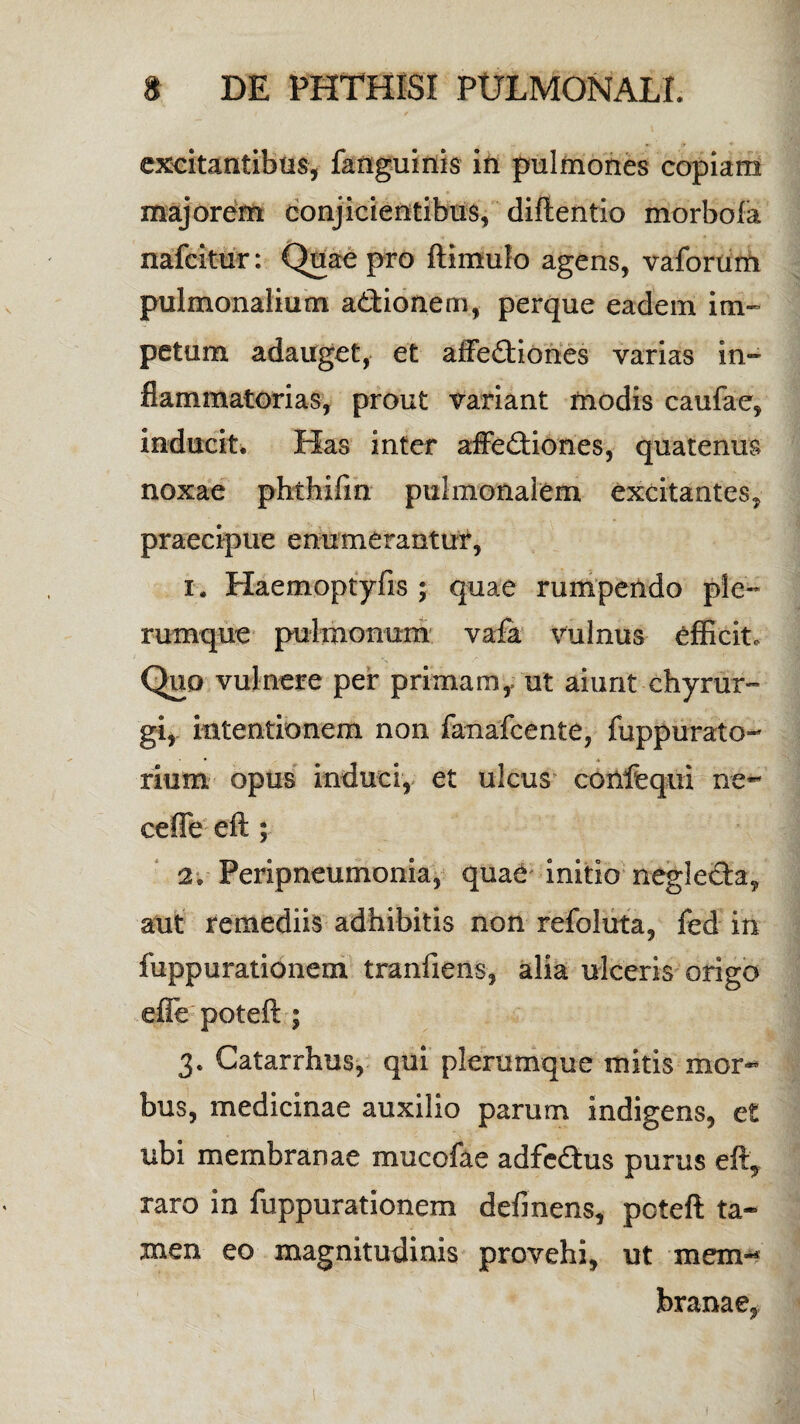 excitantibus, fanguinis ifi pulmones copiam majorem conjicientibus, diftentio morboia nafcitur: Quae pro ftimulo agens, vaforum pulmonalium actionem, perque eadem im- pe tum adauget, et affectiones varias in¬ flammatorias, prout variant modis caufae, inducit. Has inter affeCtiones, quatenus noxae phthifm pulmonalem excitantes, praecipue enumerantur, i. Haemoptyfis ; quae rumpendo ple¬ rumque pulmonum vafa vulnus efficit. Quo vulnere per primam, ut aiunt chyrur- gi, intentionem non fanafcente, fuppurato- rium opus induci, et ulcus confequi ne- ceffe eft ; 2; Peripneumonia, quae initio neglecta, aut remediis adhibitis non refoluta, fed in fuppurationem tranfiens, alia ulceris origo efie poteft ; 3. Catarrhus, qui plerumque mitis mor¬ bus, medicinae auxilio parum indigens, et ubi membranae mucofae adfeCtus purus eft, raro in fuppurationem defmens, poteft ta¬ men eo magnitudinis provehi, ut mem-* branae,