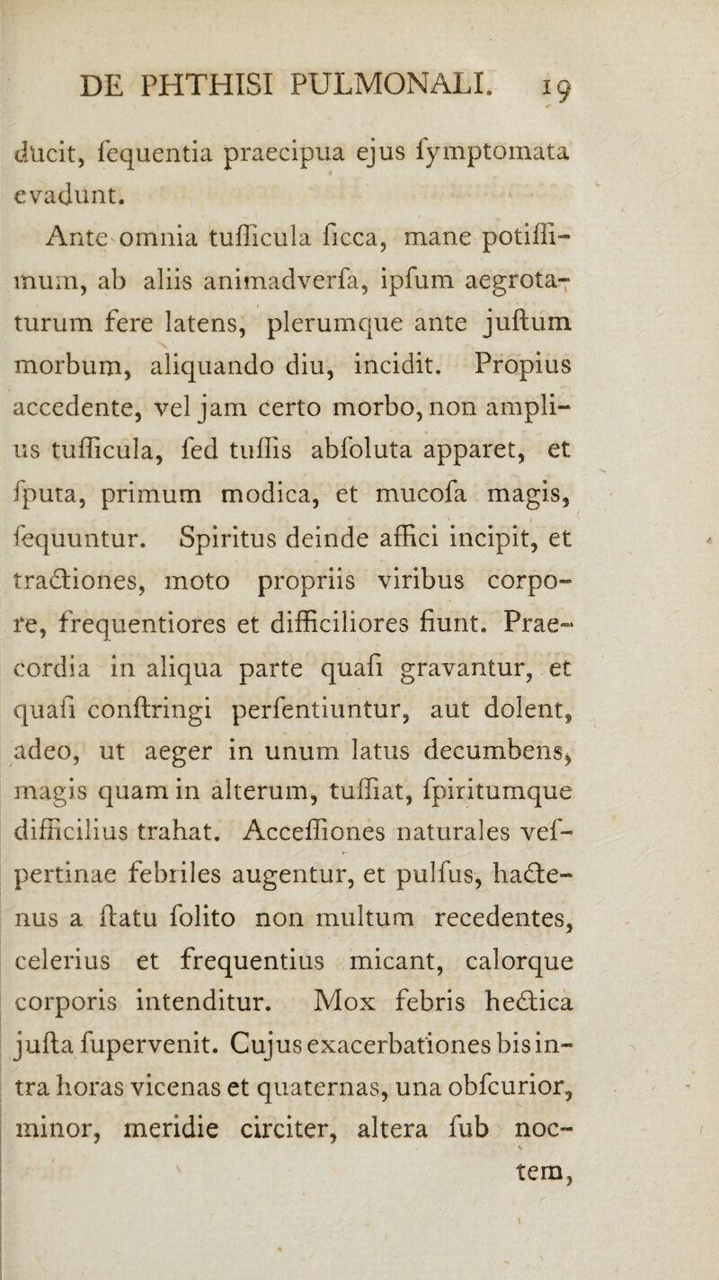 ducit, fequentia praecipua ejus fymptomata evadunt. Ante omnia tufficula ficca, mane potiffi- ltium, ab aliis animadverfa, ipfum aegrota¬ tur um fere latens, plerumque ante juftum morbum, aliquando diu, incidit. Propius accedente, vel jam certo morbo, non ampli¬ us tufficula, fed tuffis abfoluta apparet, et fputa, primum modica, et mucofa magis, fequuntur. Spiritus deinde affici incipit, et tractiones, moto propriis viribus corpo¬ re, frequentiores et difficiliores fiunt. Prae¬ cordia in aliqua parte quafi gravantur, et quafi conftringi perfentiuntur, aut dolent, adeo, ut aeger in unum latus decumbens, magis quam in alterum, tuffiat, fpiritumque difficilius trahat. Acceffiones naturales vef- pertinae febriles augentur, et pulfus, hadte- nus a ftatu folito non multum recedentes, celerius et frequentius micant, calorque corporis intenditur. Mox febris hedtica jufta fupervenit. Cujus exacerbationes bis in¬ tra horas vicenas et quaternas, una obfcurior, minor, meridie circiter, altera fub noc- s tern, \