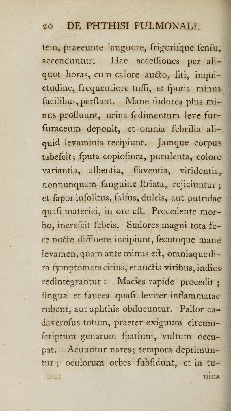 tem, praeeunte languore, frigorifque fenfu, accenduntur. Hae acceffiones per ali¬ quot horas, cum calore audto,. fiti, inqui¬ etudine, frequentiore tufli, et fputis minus facilibus, perflant. Mane fudores plus mi¬ nus profluunt, urina fedimentum leve fur- furaceum deponit, et omnia febrilia ali¬ quid levaminis recipiunt. Jamque corpus tabefcit; fputa copiofiora, purulenta, colore variantia, albentia, flaventia, viridentiay nonnunquam fanguine ftriata, rejiciuntur ^ et fapor infolitus, falfus, dulcis, aut putridae quafi materiei, in ore eft. Procedente mor¬ bo, increfcit febris. Sudores magni tota fe¬ re no<fte diffluere incipiunt, fecutoque mane levamen, quam ante minus eft, omniaque di¬ ra fymptomata citius, etaudtis viribus, indies* redintegrantur : Macies rapide procedit ; lingua et fauces quafi leviter inflammatae rubent, aut aphthis obducuntur. Pallor ca- daverofus totum, praeter exiguum cireum- fcriptum genarum fpatium, vultum occu¬ pat. Acuuntur nares; tempora deprimun¬ tur ; oculorum orbes fubfidunt, et in tu¬ nica