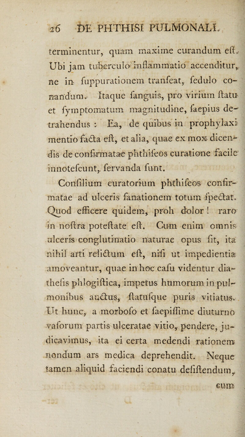 terminentur, quam maxime curandum efL Ubi jam tu;bercu1o: rnflammatio accenditur, ne in fuppurationem tranfeat, fedulo co¬ nandum , Itaque fanguis, pro virium flati* et fymptomatum magnitudine, faepius de¬ trahendus : Ea, de quibus in prophylaxi mentio facla eft, et alia, quae ex mox dicen¬ dis de confirmatae phthifeos curatione facile innotefcunt,. fervanda furit. Confilium curatorium phthifeos confir¬ matae ad ulceris fanationem totum fpeclat. Quod efficere quidem, proh dolor ! raro in noftra poteftate eft. Cum enim omnis ulceris conglutinatio naturae opus fit, ita nihil arti relidtum eft, nifi ut impedientia; amoveantur, quae in hoc cafii videntur dia- thefis phlogiftica, impetus humorum in pul¬ monibus auctus, ftatnfque puris vitiatus. Ut hunc, a morbofb et faepiffime diuturno vaforum partis ulceratae vitio, pendere, ju¬ dicavimus, ita ei certa medendi rationem nondum ars medica deprehendit. Neque tamen aliquid faciendi conatu defiftendum* cum