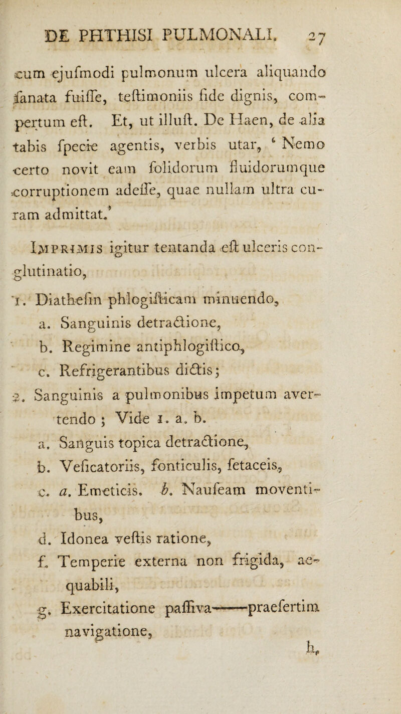 cum ejufmodi pulmonum ulcera aliquando Lanata fui fle, teftimoniis fide dignis, com¬ pertum eft. Et, ut illuft. Dc Elaen, de alia tabis fpecie agentis, verbis utar, 6 Nemo certo novit eam folidorum 'fluidorumque corruptionem adeffe, quae nullam ultra cu¬ ram admittatf Imprimis igitur tentanda cft ulceris con¬ glutinatio, '1. Diathefm phlogifticam minuendo, a. Sanguinis detradione, b. Regimine antiphlogiflico., c. Refrigerantibus didis; 2, Sanguinis a pulmonibus impetum aver¬ tendo ; Vide 1. a. b. * a. Sanguis topica detradione, b. Veficatoriis, fonticulis, fetaceis, c. a. Emeticis, b. Naufeam moventi¬ bus, d. Idonea veftis ratione, £ Temperie externa non frigida, ae~ g. Exercitatione paffiva navigatione. praeferti rn