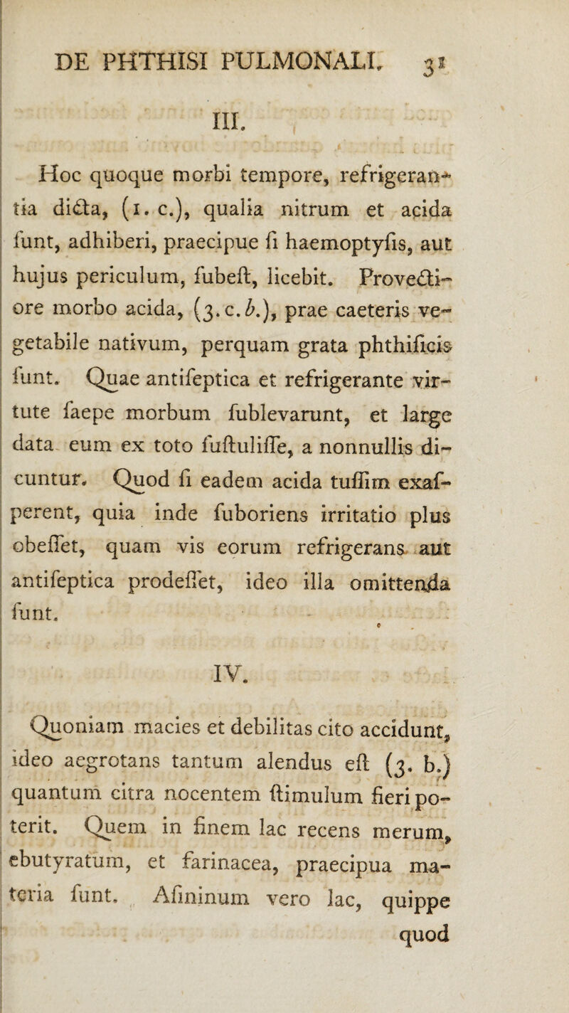 III» Hoc quoque morbi tempore, refrigerans tia dida, (1. c»), qualia nitrum et apida funt, adhiberi, praecipue fi haemoptyfis, aut hujus periculum, fubeft, licebit. Provedi- ore morbo acida, Q.c.ZQ, prae caeteris ve¬ getabile nativum, perquam grata phthificis iunt. Quae antifeptica et refrigerante vir¬ tute faepe morbum fublevarunt, et large data eum ex toto iuftulifle, a nonnullis di¬ cuntur» Quod li eadem acida tuffim exaf- perent, quia inde fuboriens irritatio plus obefiet, quam vis eorum refrigerans aut antifeptica prodefiet, ideo illa omittenda funt. e IV. Quoniam macies et debilitas cito accidunt. ideo aegrotans tantum alendus eft (3, b.) quantum citra nocentem ftimulum fieri po¬ terit. Quem in finem lac recens merum, ebutyratum, et farinacea, praecipua ma¬ teria lunt, Afininum vero lac, quippe quod