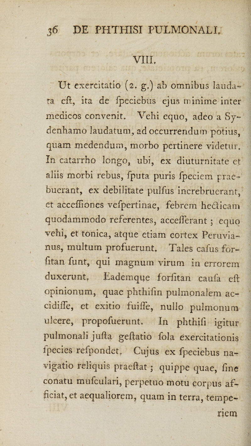 VIIL Ut exercitatio (2. g.) ab omnibus lauda¬ ta eft, ita de fpeciebus ejus minime inter medicos convenit. Vehi equo, adeo a Sy- denhamo laudatum, ad occurrendum potius, quam medendum, morbo pertinere videtur. In catarrho longo, ubi, ex diuturnitate et aliis morbi rebus, fputa puris fpeciem prae¬ buerant, ex debilitate pulfus increbruerant, et acceffiones vefpertinae, febrem hedicam quodammodo referentes, accefferant ; equo vehi, et tonica, atque etiam cortex Peruvia- nus, multum profuerunt. Tales cafus for- fitan funt, qui magnum virum in errorem duxerunt. Eademque forfitan caufa eft opinionum, quae phthifm pulmonalem ac¬ ci diiTe, et exitio fuiffe, nullo pulmonum ulcere, propofuerunt. In phthifi igitur pulmonali jufta geftatio fola exercitationis ipecies refpondet. Cujus ex fpeciebus na¬ vigatio reliquis praeftat $ quippe quae, fine conatu mufculari, perpetuo motu corpus af¬ ficiat, et aequaliorem, quam in terra, tempe¬ riem