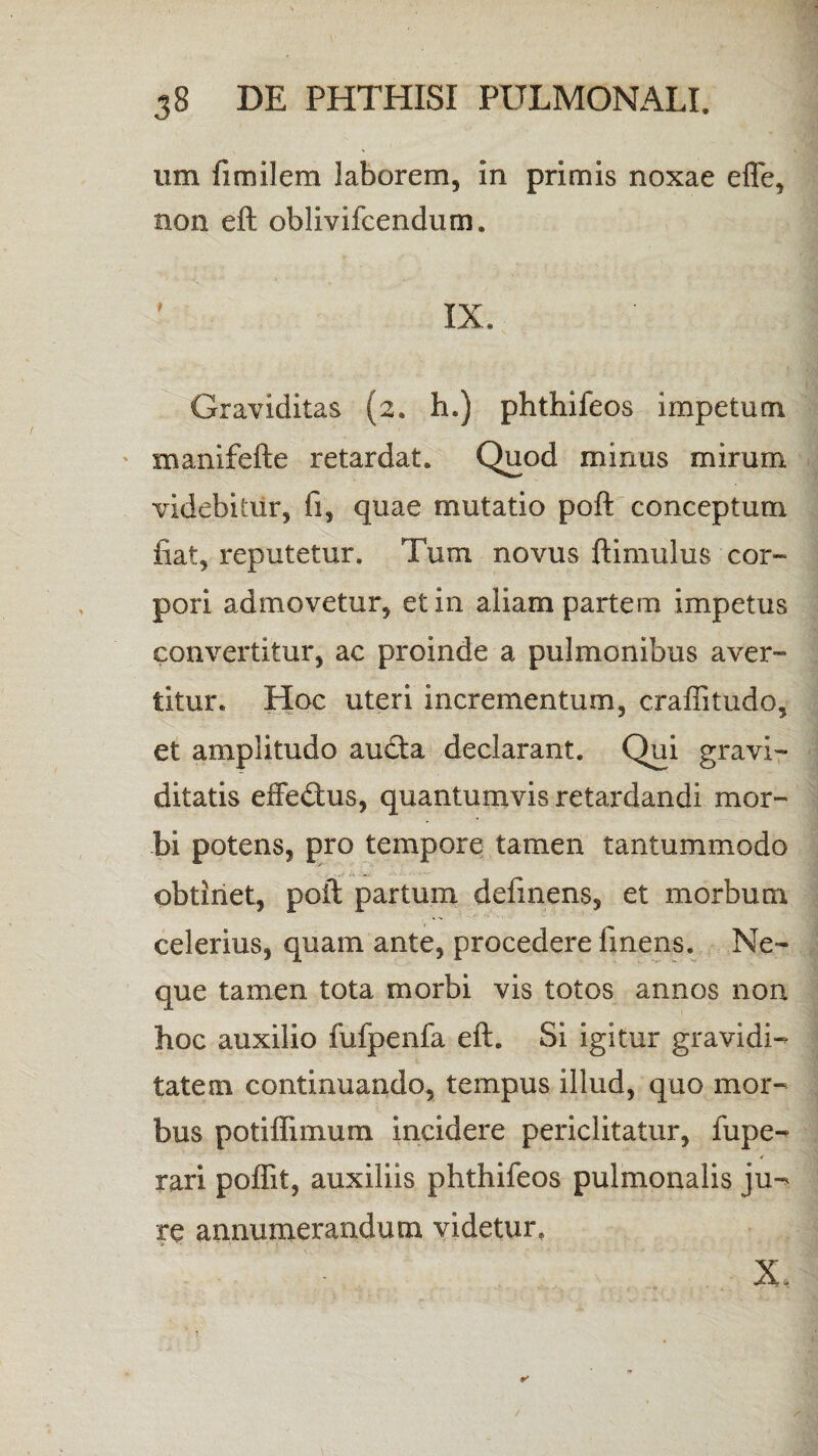 um fimilem laborem, in primis noxae effe, non eft oblivifcendum. i ix. Graviditas (2. h.) phthifeos impetum manifefte retardat. Quod minus mirum videbitur, fi, quae mutatio poft conceptum fiat, reputetur. Tum novus ftimulus cor¬ pori admovetur, et in aliam partem impetus convertitur, ac proinde a pulmonibus aver¬ titur. Hoc uteri incrementum, craffitudo, et amplitudo aucfta declarant. Qui gravi¬ ditatis effe&us, quantumvis retardandi mor¬ bi potens, pro tempore tamen tantummodo obtinet, poft partum definens, et morbum celerius, quam ante, procedere finens. Ne¬ que tamen tota morbi vis totos annos non hoc auxilio fufpenfa eft. Si igitur gravidi¬ tatem continuando, tempus illud, quo mor¬ bus potiflimum incidere periclitatur, fupe- r rari poffit, auxiliis phthifeos pulmonalis ju-> re annumerandum videtur. X.