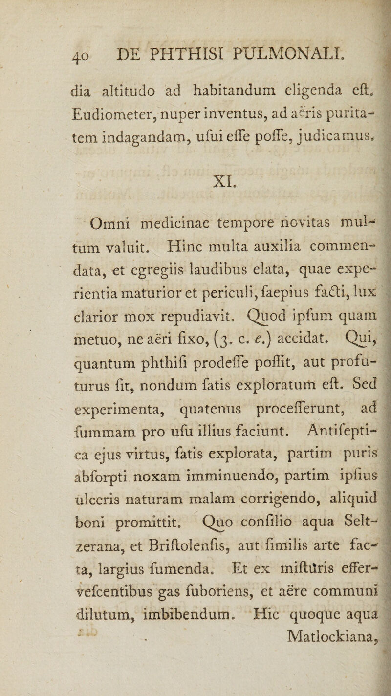 dia altitudo ad habitandum eligenda eft, >. f Eudiometer, nuper inventus, ad aeris purita¬ tem indagandam, ufui e fle pofle, judicamus, XI. Omni medicinae tempore novitas mul¬ tum valuit. Hinc multa auxilia commen¬ data, et egregiis laudibus elata, quae expe¬ rientia maturior et periculi, faepius facti, lux clarior mox repudiavit. Quod ipfum quam metuo, ne aeri fixo, (3. c. e.) accidat. Qui, quantum phthifi prodefle poffit, aut profu¬ turus fit, nondum fatis exploratum eft. Sed experimenta, quatenus proceflerunt, ad fummam pro ufu illius faciunt. Antifepti- ca ejus virtus, fatis explorata, partim puris abforptl noxam imminuendo, partim ipfius ulceris naturam malam corrigendo, aliquid boni promittit. Quo confilio aqua Selt- zerana, et Briftolenfis, aut fimilis arte fac¬ ta, largius fumenda. Et ex miftilris efFer- vefcentibus gas fuboriens, et aere communi dilutum, imbibendum. Hic quoque aqua Matlockiana,