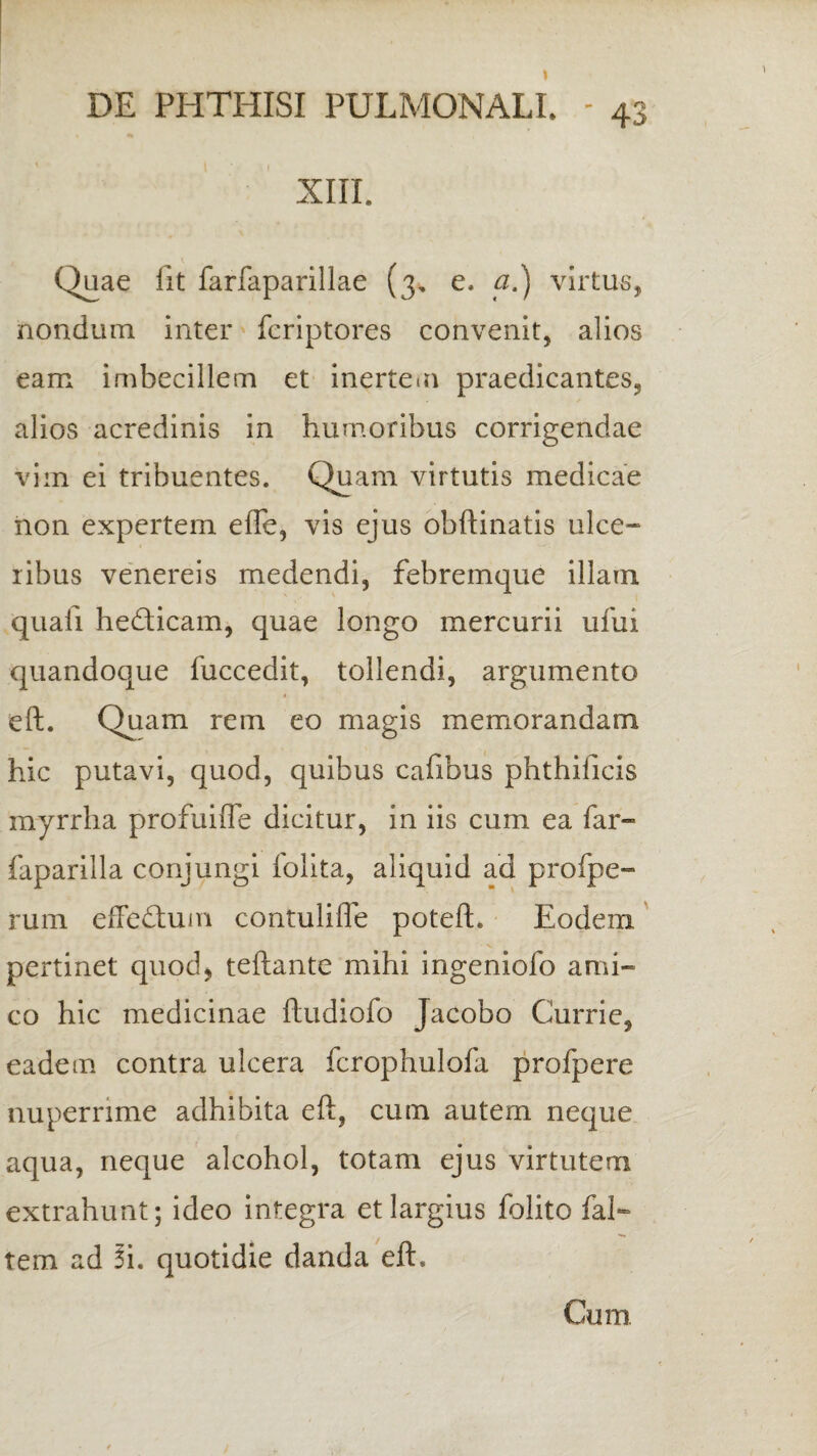 XIII. Quae iit farfaparillae (3, e- a.) virtus, nondum inter feriptores convenit, alios eam imbecillem et inertem praedicantes, alios acredinis in humoribus corrigendae vim ei tribuentes. Quam virtutis medicae non expertem e fle, vis ejus obftinatis ulce¬ ribus venereis medendi, febremque illam quali he&icam, quae longo mercurii ufui quandoque fuccedit, tollendi, argumento eft. Quam rem eo magis memorandam hic putavi, quod, quibus cafibus phthilicis inyrrha profuiffe dicitur, in iis cum ea far- faparilla conjungi folita, aliquid ad profpe- rum effedtum contulifle potefh Eodem pertinet quod, teftante mihi ingeniolo ami¬ co hic medicinae ftudiofo Jacobo Currie, eadem contra ulcera fcrophulofa profpere nuperrime adhibita eft, cum autem neque aqua, neque alcohol, totam ejus virtutem extrahunt; ideo integra et largius folito fal- tem ad Ii. quotidie danda eft. Cum