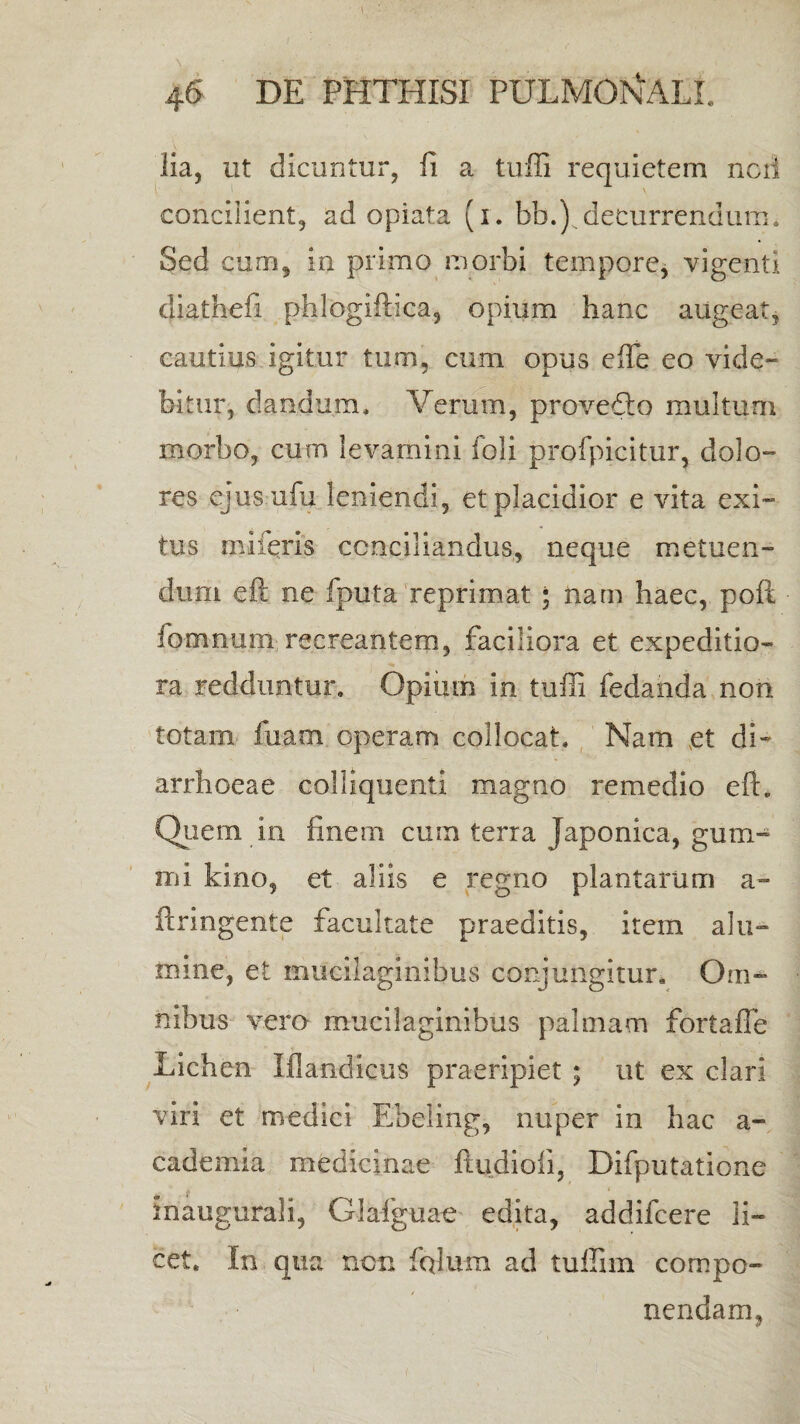 lia, ut dicuntur, fi a tuffi requietem neri concilient, ad opiata (i. bb.) decurrendum. Sed cum, in primo morbi tempore, vigenti diathefi phlogiffica, opium hanc augeat, cautius igitur tum, cum opus effe eo vide¬ bitur, dandum. Verum, provedlo multum morbo, cum levamini foli profpicitur, dolo¬ res ejusufu leniendi, et placidior e vita exi¬ tus mi feris conciliandus, neque metuen¬ dum eft ne fputa reprimat * nam haec, poft fomnum recreantem, faciliora et expeditio¬ ra redduntur. Opium in tuffi fedanda non totam fuam operam collocat. Nam et di¬ arrhoeae colliquenti magno remedio eft. Quem in finem cum terra Japonica, gum- mi kino, et aliis e regno plantarum a» ftringente facultate praeditis, item alu¬ mine, et mucilaginibus conjungitur. Om¬ nibus vero mucilaginibus palmam fortaffe Lichen Iflandicus praeripiet ; ut ex clari viri et medici Ebeling, nuper in hac a- cademia medicinae ftqdioli, Difputatione maugurali, Glafguae edita, addifeere li¬ cet. In qua nen fqlum ad tuffim compo¬ nendam,