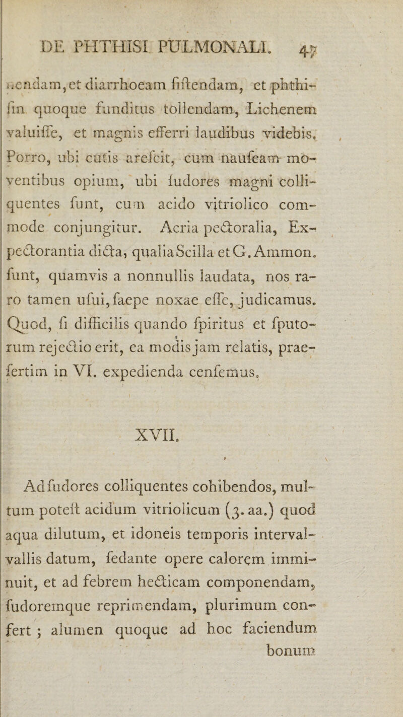 nendam, et diarrhoeam fiftendam, et phthi- iin quoque funditus tollendam, Lichenem valuiffe, et magnis efferri laudibus videbis. Porro, ubi cutis arefcit, cum naufeam mo¬ ventibus opium, ubi fudores magni colli- quentes funt, cum acido vitriolico com¬ mode conjungitur. Acria pectoralia, Ex¬ pectorantia dida, qualia Scilla etG.Ammon. funt, quamvis a nonnullis laudata, nos ra¬ ro tamen ufui,faepe noxae efle, judicamus. Quod, fi difficilis quando fpiritus et fputo- rum rejedioerit, ea modis jam relatis, prae- fertim in VI. expedienda cenfemus. XVII. 1 Ad fudores colliquentes cohibendos, mul¬ tum poteft acidum vitriolicum (3. aa.) quod aqua dilutum, et idoneis temporis interval- vallis datum, fedante opere calorem immi- ■ nuit, et ad febrem hedicam componendam, fudoremque reprimendam, plurimum con¬ fert ; alumen quoque ad hoc faciendum bonum