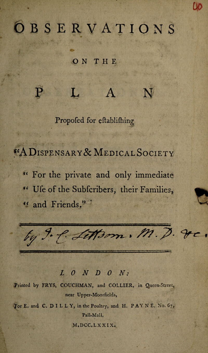 [» OBSERVATIONS O N T H E PLAN Propofed for eftablifhing 'V* *‘ADispensary& MedicalSociety u For the private and only immediate 46 Ufe of the Subfcribers, their Families, *i and Friends.5’ LONDON: Printed by FRYS, COUCHMAN, and COLLIER, in Queen-Street, near Upper-Moorfields, por E. and C. D I L L Y, in the Poultry, and H. P AY N E, No. 67, Pall-Mall. M.DCC.LX XIX, *