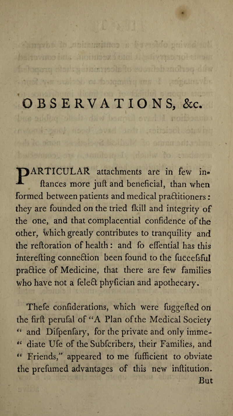 * OBSERVATIONS, &c. PARTICULAR attachments are in few in* fiances more juft and beneficial, than when formed between patients and medical praflitioners: they are founded on the tried fkill and integrity of the one, and that complacential confidence of the other, which greatly contributes to tranquility and the reftoration of health : and fo effential has this interefting connexion been found to the fuccefsful praflice of Medicine, that there are few families who have not a felefl phyfician and apothecary. Thefe confiderations, which were fuggefted on the firft perufal of “A Plan of the Medical Society “ and Difpenfary, for the private and only imme- “ diate Ufe of the Subfcribers, their Families, and <c Friends,” appeared to me fufficient to obviate the prefumed advantages of this new inftitution. But