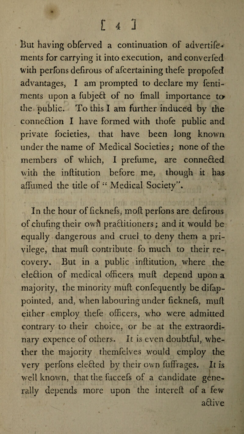 But having obferved a continuation oF advertife* ments for carrying it into execution, and converfed with perfons defirous of afcertaining thefe propofed advantages, I am prompted to declare my fenti- ments upon a fubjeCt of no fmall importance to the public. To this I am further induced by the connection I have formed with thofe public and private focieties, that have been long known under the name of Medical Societies; none of the members of which, I prefume, are connected with the inftitution before me, though it has affumed the title of “ Medical Society”. In the hour of ficknefs, molt perfons are defirous of chafing their owh praClitioners; and it would be equally dangerous and cruel to deny them a pri¬ vilege, that muft contribute fo much to their re¬ covery. But in a public inftitution, where the eleftion of medical officers muft depend upon a majority, the minority muft c.onfequently be difap- pointed, and, when labouring under ficknefs, muft either employ thefe officers, who were admitted contrary to their choice, or be at the extraordi¬ nary expence of others. It is even doubtful, whe¬ ther the majority themfelves would employ the very perfons eleCted by their own fuffrages. It is well known, that the luccefs of a candidate gene¬ rally depends more upon the intereft of a few aCtive