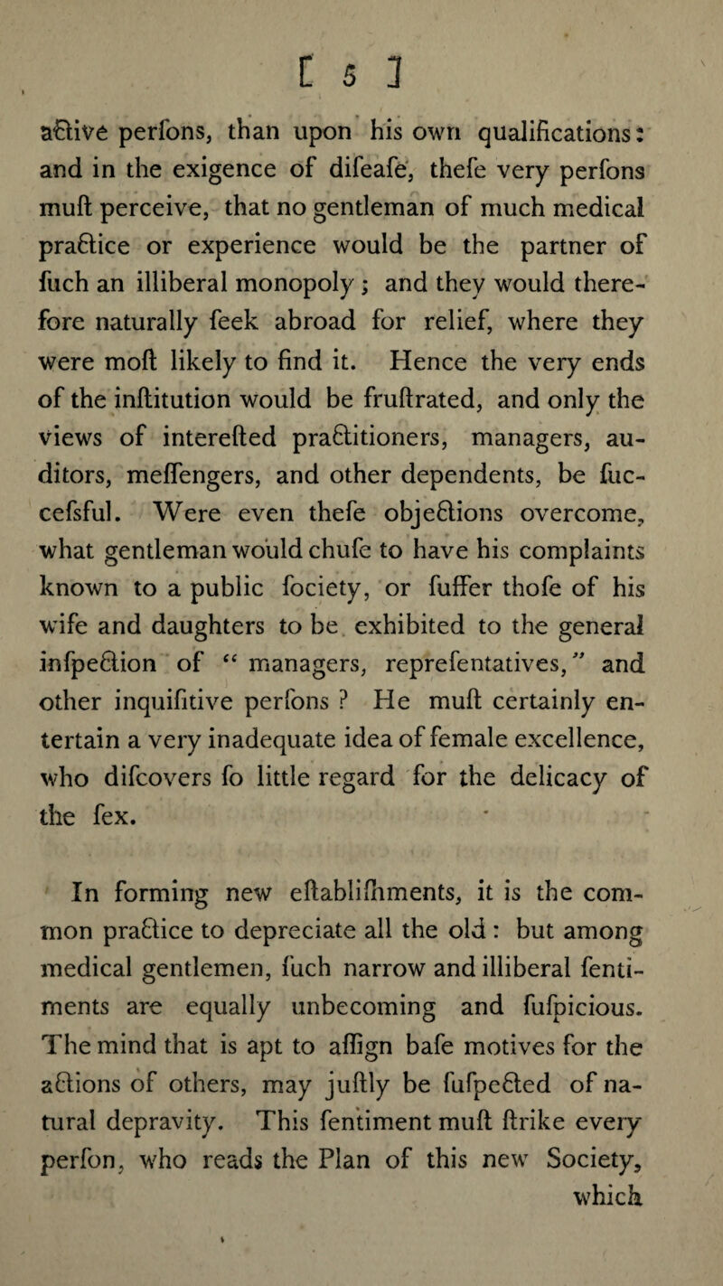 aCtive perfons, than upon his own qualifications: and in the exigence of difeafe, thefe very perfons muft perceive, that no gentleman of much medical praCtice or experience would be the partner of fuch an illiberal monopoly; and they would there¬ fore naturally feek abroad for relief, where they were moft likely to find it. Hence the very ends of the inftitution would be fruftrated, and only the views of interefted practitioners, managers, au¬ ditors, meffengers, and other dependents, be fuc- cefsful. Were even thefe objections overcome, what gentleman would chufe to have his complaints known to a public fociety, or fuffer thofe of his wife and daughters to be exhibited to the general infpeCtion of “ managers, reprefentatives,” and other inquifitive perfons ? He muft certainly en¬ tertain a very inadequate idea of female excellence, who difcovers fo little regard for the delicacy of the fex. In forming new eftablifhments, it is the com¬ mon praCtice to depreciate all the old : but among medical gentlemen, fuch narrow and illiberal fend- ments are equally unbecoming and fufpicious. The mind that is apt to aflign bafe motives for the aCtions of others, may juftly be fufpeCted of na¬ tural depravity. This fentiment muft ftrike every perfon, who reads the Plan of this new Society, which