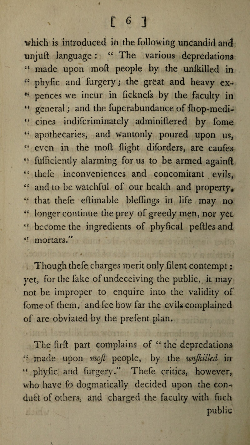 which is introduced in the following uncandid and unjuft language: “ The various depredations 44 made upon moll people by the unlkilled in ££ phyfic and furgery; the great and heavy ex- a£ pences we incur in ficknefs by the faculty in ££ general; and the fuperabundance of fhop-medi- t£ cines indifcriminately adminiftered by fome <£ apothecaries, and wantonly poured upon us, cf even in the moft flight diforders, are caufes “ fufficiently alarming for us to be armed againft ££ thefe inconveniences and concomitant evils, ££ and to be watchful of our health and property, ££ that thefe eftimable bleflings in life may no ££ longer continue the prey of greedy men, nor yet “ become the ingredients of phyiical peftles and *£ mortars.” Though thefe charges merit only filent contempt; yet, for the fake of undeceiving the public, it may not be improper to enquire into the validity of fome of them, and fee how far the evils complained of are obviated by the prefent plan. The firft part complains of ££ the depredations ££ made upon moft people, by the unfkilied in <£ phyfic and furgery.” Thefe critics, however, who have fo dogmatically decided upon the eon-, duft of others, and charged the faculty with fuch public