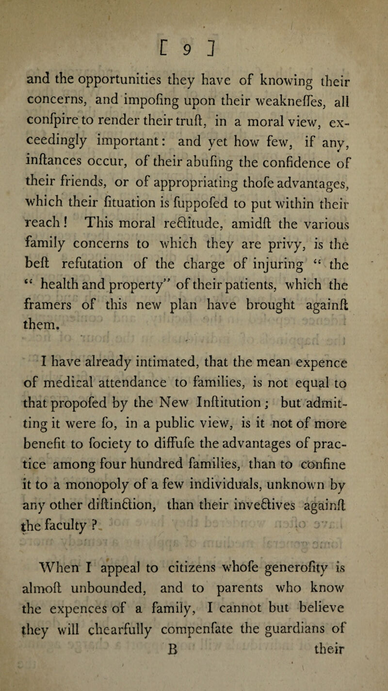 and the opportunities they have of knowing their concerns, and impofing upon their weakneffes, all confpire to render their truft, in a moral view, ex¬ ceedingly important: and yet how few, if any, inltances occur, of their abuling the confidence of their friends, or of appropriating thofe advantages, which their fituation is fuppofed to put within their reach! This moral reCtitude, amidft the various family concerns to which they are privy, is the belt refutation of the charge of injuring “ the “ health and property” of their patients, which the framers of this new plan have brought againfl them. I have already intimated, that the mean expence of medical attendance to families, is not equal to thatpropofed by the New Inftitution; but admit¬ ting it were fo, in a public view, is it not of more benefit to fociety to diffufe the advantages of prac¬ tice among four hundred families, than to confine it to a monopoly of a few individuals, unknown by any other diftinCtion, than their invectives againfl the faculty?. When I appeal to citizens whofe generofity is almoft unbounded, and to parents who know the expences of a family, I cannot but believe they will chcarfully compenfate the guardians of B their