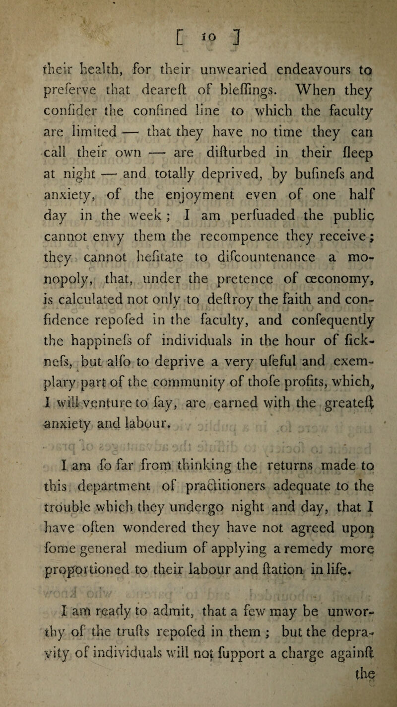 [ 1° ] their health, for their unwearied endeavours to preferve that deareft of bieflings. When they confider the conlined line to which the faculty are limited — that they have no time they can call their own — are difturbed in their fleep at night — and totally deprived, by bufmefs and anxiety, of the enjoyment even of one half day in the week; I am perfuaded the public cannot envy them the recompence they receive; they cannot hefitate to difcountenance a mo¬ nopoly, that, under the pretence of ceconomy, is calculated not only to deftroy the faith and con¬ fidence repofed in the faculty, and confequently the happinels of individuals in the hour of fick- nefs, but alfo to deprive a very ufeful and exem¬ plary part of the community of thofe profits, which, I will venture to fay, are earned with the greateft anxiety and labour. I am fo far from thinking the returns made to this department of practitioners adequate to the trouble which they undergo night and day, that I have often wondered they have not agreed upon fome general medium of applying a remedy more proportioned to their labour and Ration in life. I am ready to admit, that a few may be unwor¬ thy of the trulls repofed in them ; but the depra¬ vity of individuals will not fupport a charge againfl the