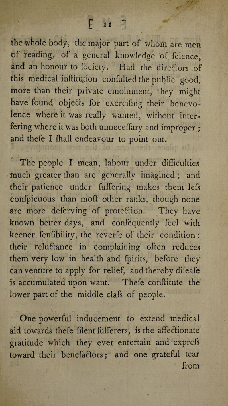 r n ] r the whole body, the major part of whom are men of reading, of a general knowledge of fcience, and an honour to fociety. Had the dire dors of this medical inftitution confulted the public good, more than their private emolument, they might have found objeCis for excrcifing their benevo¬ lence where it was really wanted, without inter¬ fering where it was both unnecelfary and improper ; and thefe I fhall endeavour to point out. The people I mean, labour under difficulties much greater than are generally imagined ; and their patience under buffering makes them lefs confpicuous than mo ft other ranks, though none are more deferving of protection. They have known better days, and confequently feel with keener fenfibility, the reverfe of their condition : their reluCtance in complaining often reduces them very low in health and fpirits, before they can venture to apply for relief, and thereby difeafe is accumulated upon want. Thefe conflitute the lower part of the middle clafs of people. One powerful inducement to extend medical aid towards thefe filent fufferers, is the affectionate gratitude which they ever entertain and exprefs toward their benefactors; and one grateful tear from