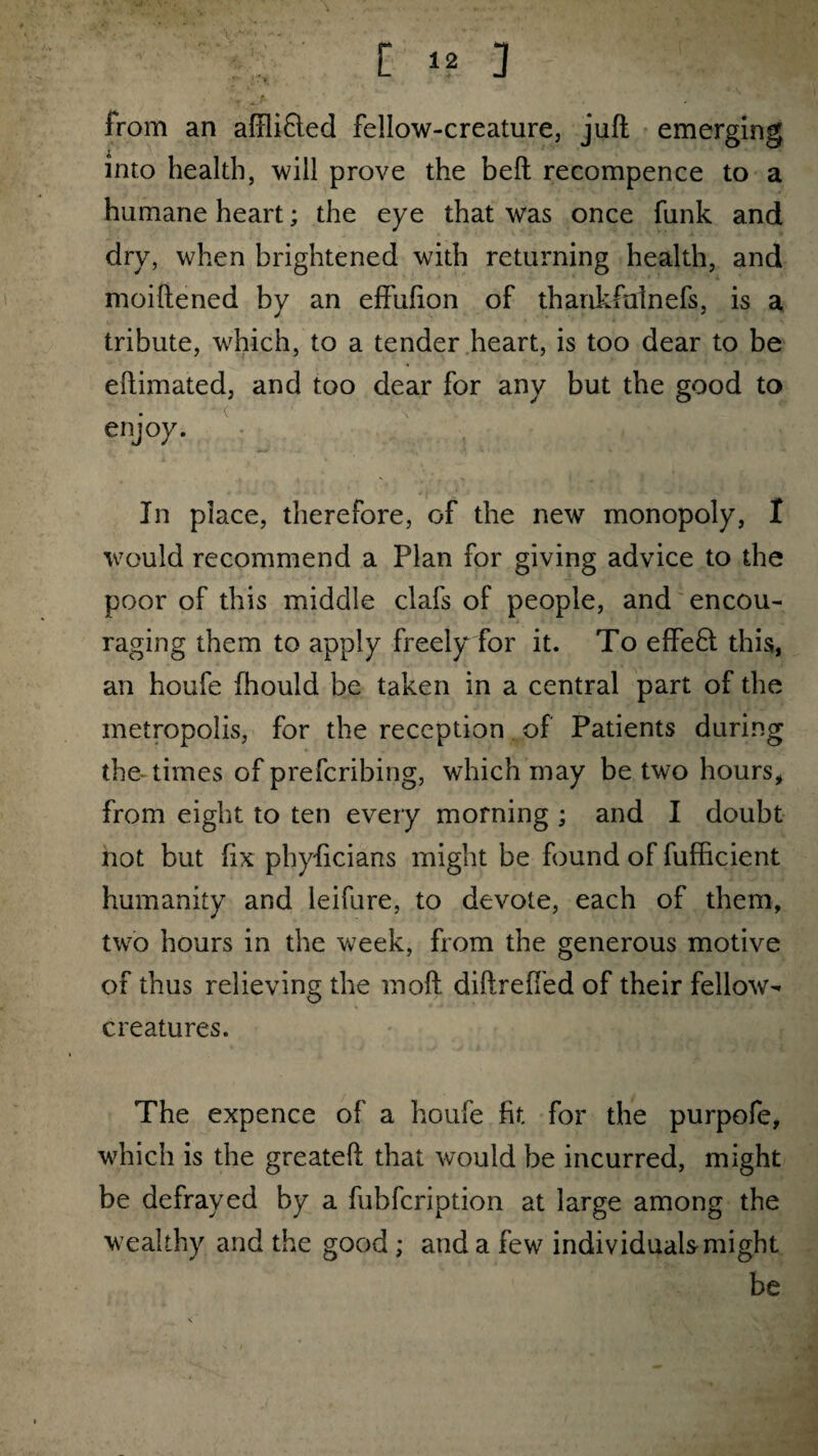 r -- ?■ from an aftlifted fellow-creature, juft emerging into health, will prove the beft recompence to a humane heart; the eye that was once funk and dry, when brightened with returning health, and moiftened by an effufton of thankfulnefs, is a tribute, which, to a tender heart, is too dear to be eftimated, and too dear for any but the good to enjoy. In place, therefore, of the new monopoly, I would recommend a Plan for giving advice to the poor of this middle clafs of people, and encou¬ raging them to apply freely for it. To efFe£t this, an houfe fhould be taken in a central part of the metropolis, for the reception of Patients during the times of prefcribing, which may be two hours, from eight to ten every morning ; and I doubt not but fix phyficians might be found of fufficient humanity and leifure, to devote, each of them, two hours in the week, from the generous motive of thus relieving the moft diftreffed of their fellow- creatures. The expence of a houfe fit for the purpofe, which is the greateft that would be incurred, might be defrayed by a fubfcription at large among the wealthy and the good ; and a few individuals might be