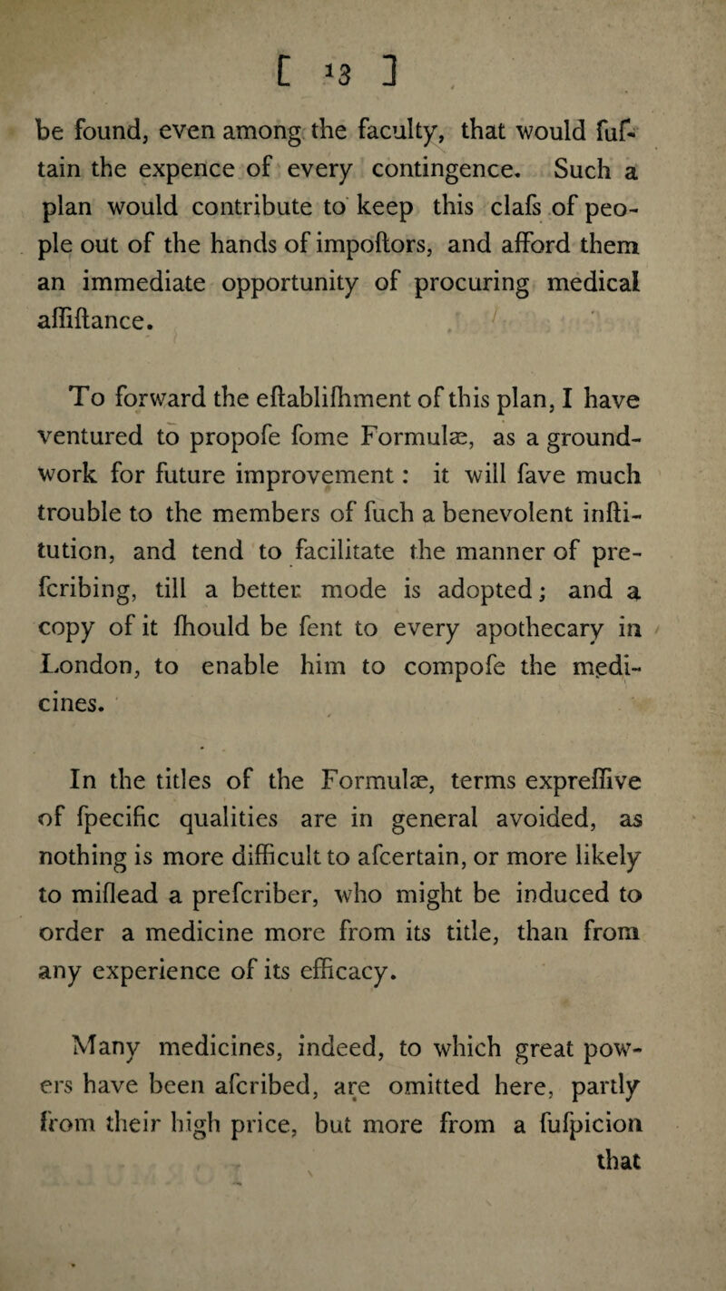 [ *3 3 . be found, even among the faculty, that would fuf- tain the expence of every contingence. Such a plan would contribute to keep this clafs of peo¬ ple out of the hands of impoftors, and afford them an immediate opportunity of procuring medical afiiftance. To forward the eflablifhment of this plan, I have ventured to propofe fome Formulas, as a ground¬ work for future improvement: it will fave much trouble to the members of fuch a benevolent infti- tution, and tend to facilitate the manner of pre¬ ferring, till a better mode is adopted; and a copy of it fhould be fent to every apothecary in London, to enable him to compofe the medi¬ cines. In the titles of the Formulae, terms expreffive of fpecific qualities are in general avoided, as nothing is more difficult to afeertain, or more likely to miflead a preferiber, who might be induced to order a medicine more from its title, than from any experience of its efficacy. Many medicines, indeed, to which great pow¬ ers have been aferibed, are omitted here, partly from their high price, but more from a fufpicion that