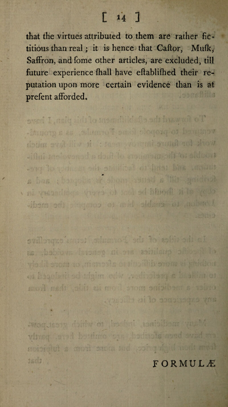 [m3. m that the virtues attributed to them are rather fic* titious than real; it is hence that Caftor, Mufk, Saffron, and fome other articles, are excluded, till future experience (hall have eftablifhed their re¬ putation upon more certain evidence than is at prefent afforded. r al. lO •- i FORMULAE