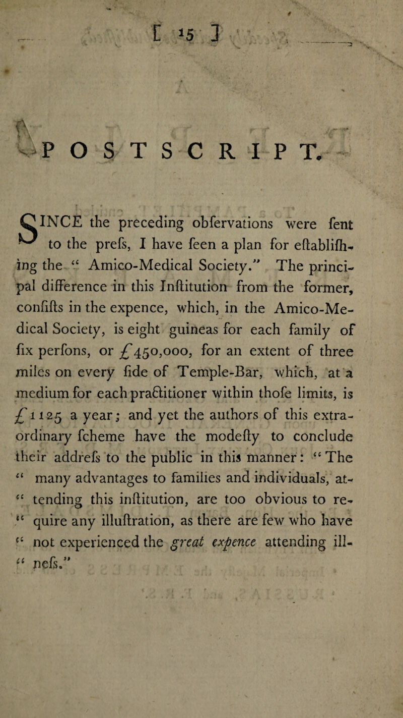 * *5 3 & - • - P OSTSCRIPT. OlNCE the preceding obfervations were fent ^ to the prefs, I have feen a plan for eflablifh- ing the “ Amico-Medical Society/' The princi¬ pal difference in this Inflitution from the former, confifts in the expence, which, in the Amico-Me¬ dical Society, is eight guineas for each family of fix perfons, or ^450,000, for an extent of three miles on every fide of Temple-Bar, which, at a medium for eachpraflitioner within thofe limits, is £11 25 a year; and yet the authors of this extra¬ ordinary fcheme have the modefly to conclude their addrefs to the public in this manner: “The “ many advantages to families and individuals, at- “ tending this inflitution, are too obvious to re- “ quire any illuflration, as there are few who have ct not experienced the great expence attending ill- f‘ nefs.”