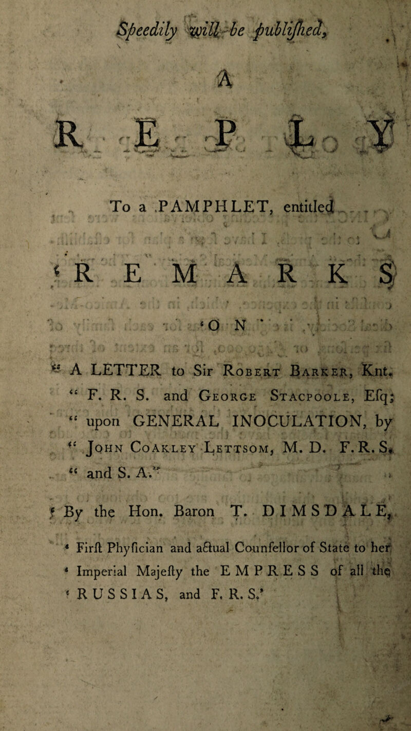 Speedily voiU be publifhed> * ’W To a PAMPHLET, entitled * V 'REMARKS r. ' tffb * JK r * n - - /» V ftf K< •; ri • - v -i vU (uJ / . ^■» \Jt». Ill 6* - - A*: J . ‘ON* ■ .•! • • • ■ > » ■ V’ * S ’ ' V'* *-,#*1* A '••• <'• * r.<fv f-,p »f t, ?- c\. w r* *.' r V * >• • • • . ' ; * t ^ t v > .. .. - - ** A LETTER to Sir Robert Barker, Knt* “ F. R. S. and George Stacpoole, Efq; “ upon GENERAL INOCULATION, by fi John Coakley Lettsom, M. D. F. R. S« <£ and S. A/r 7,. J By the Hon. Baron T. DIMSDAL E? 4 Firft Phyfician and a£tual Counfellor of State to her * Imperial Majefty the EMPRESS of all thq * R U S S I A S, and F. R. S/ y . *v a *?: -