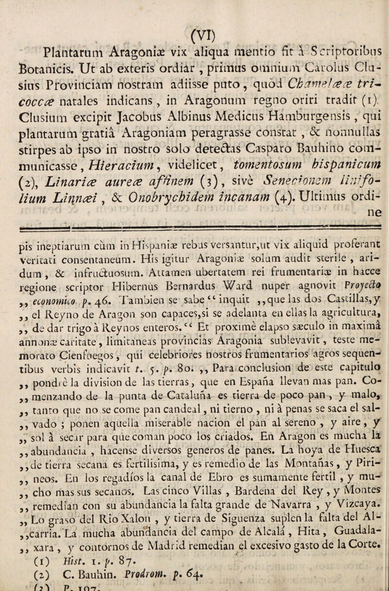Plaiitamm Aragoni^e vix aliqua mentio fit a Scriptoribus Botanicis. Ut ab exteris ordiar , primus omnium Caroius Clu¬ sius Provinciam nostram adiisse puto, quod Chaniel^^e^ tri^ cocc^ natales indicans, in Aragonum regno oriri tradit (i). Clusium excipit Jacobus Albinus Medicas Hamburgensis, qui plantarum gratia iVragoniam peragrasse constat , & nonnullas stirpes ab ipso in nostro solo detectas Casparo Bauhino com¬ municasse , Hier actum, videlicet, tomentosum hispanicum (2), Linarice aurece affinem (3), sive Senecwncm llnifo- lium Linnaei , & Onobrychidem incanam (4). Ultimus ordi¬ ne pis ineptiarLim cum in Hispaniae rebus versantur,ut vix aliquid proferant veritati consentaneum. His igitur Aragoniae solum audit sterile, ari¬ dum , & infruduosum. Attamen ubertatem rei frumentariae in hacce regione scriptor Hibernus Bernardus Ward nuper agnovit Proje^o economico p. ^6. Tambien se sabe‘‘inquit ,,qaeiasdas Castillas,/ 5, el Reyno de Aragon son capaces,si se adelanta enellasla agricultura, ,, de dar trigo a Reynos enteros.“ Et proxime elapso saeculo in maxima annans caritate, limitaneas provincias Aragonia sublevavit, teste me¬ morato Cienfciegos, qui celebriores nostros frumentarios agros sequen¬ tibus verbis indicavit t. 5. p» Bo. ,, Para conclusion de este capitulo ,, pondre la division de lastierras, que en Espana llevan mas pan, Co- ,, menzando de la punta de Gataluna es tierra de poco pan , y malo, ,, tanto que no se come pan candeal, ni tierno , ni a penas se saca el sal- 5, vado ; ponen aquelia miserable nacion el pan al sereno , y aire, / „ sol a secar para quecoman poco los criados. En Aragon es miicha ia ,,abundancia , hacensc diversos generos de panes. La hoya de Huesca ,,de tierra secana es fertilisima, y es remedio de las Montanas, y Piri- ,, neos. En los regadios la canal de Ebro es sumamente fertil , y mu- 5 , cho mas sus secanos, Las cinco Villas , Bardena dei Rey , y Montes ,, remedian con su abundancia la falta grande de Navarra , y Vizcaya. „ Lo graso dei RioXalon , y tierra de Siguenza suplcnla falta dei Al- ,,carria.’La mucha abunHancia dei campo de Alcala , Hita, Guadala- ,, xara , y contornos de Madrid remedian ql excesivo gasto de la Corte, (i) Hlst. i, p. 87. (z) C. Bauliin. Prodrom. p. 6^4. HI P- TOT'-