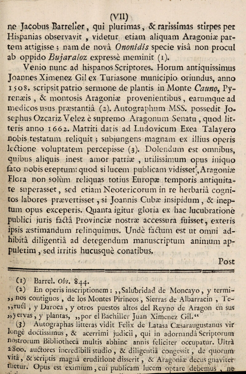 . (Vll) _ _ ne Jacobus Barreller, qui plurimas , & rarissimas stirpes pet Hispanias observavit , videtur etiam aliquam Aragonias par¬ tem attigisse s uam de nova Ononidis specie visa non procul ab Bujaraloz expresse meminit (i). Venio nunc ad hispanos Scriptores. Horum antiquissimus Joannes Ximenez Gil ex Turiasone municipio, oriundus, anno 1508. scripsit patrio sermone de plantis in Monte Cauno^ Py¬ renaeis , & montosis Aragoniae provenientibus, earumquead medicos usus prostantia (2). Autographum MSS. possedit Jo- sephus Ozcariz Velez e supremo Aragonum Senatu , quod lit¬ teris anno 1662. Matriti datis ad Ludovicum Exea Talayero nobis testarum reliquit 5 subjungens magnam ex illius operis lectione voluptatem percepisse (3). Dolendiim est omnibus, quibus aliquis inest amor patriae , utilissimum opus iniquo fato nobis ereptum: quod si lucem publicam vidisset^, Aragoniae Flora non solum reliquas totius Europo temporis antiquita¬ te superasset, sed etiam Neotericorum in re herbaria cogni¬ tos labores praevertisset, si Joannis Cubae insipidum , dc inep¬ tum opus exceperis. Quanta igitur gloria ex hac lucubratione publici juris fa£ta Provinciae nostrae accessura fuisset, exteris ipsis aestimandum relinquimus. Unde factum est ut omni ad¬ hibita diligentia ad detegendum manuscriptum animum ap¬ pulerim , sed irritis hucusque conatibus, ^ Post (i) Barrel. Ohs. 844. (2.) En operis inscriptionem : ,,Salubridad de Moncayo, y termi- nos contiguos , de los Montes Pirineos, Sierras de Albarracin , Te- >5ruei , y Daroca , y otros puestos altos dei Reyno de Aragon en sus jjyervas, y plantas, „por el Bachiller Juan Ximenez Gil. “ (3) Autographas litteras vidit Felix de Latasa Caesaraiigustanus vir longe dodissiinus, & acerrimi judicii, qui in adornanda Scriptorum nostrorum Bibliotheca multis abhinc annis feliciter occupatur. Ultra 2.800. audores incredibili studio, & diligentia congessit, de quorum Vita, & scriptis magna eruditione disserit , & Aragonise decus gnaviter* tuetur. Opus est eximium,cui publicam lucem optare debemus_<L_ne_