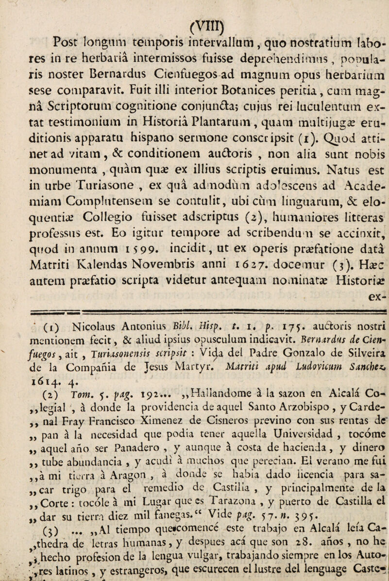 Post longum temporis intervallum , quo nostratium labo¬ res in re herbaria intermissos fuisse deprehendimus, popula¬ ris noster Bernardus Cienfuegos ad magnum opus herbarium sese comparavit. Fuit illi interior Botanices peritia, cum mag¬ na Scriptorum cognitione conjunita; cujus rei luculentum ex- tat testimonium in Historia Plantarum , quam multijugae eru¬ ditionis apparatu hispano sermone conscripsit (i). Quod atti¬ net ad vitam, & conditionem auftoris ^ non alia sunt nobis monumenta , quam quae ex illius scriptis eruimus. Natus est in urbe Turiasone , ex qua admodum adolescens ad Acade¬ miam Complutensem se contulit, ubi cum linguarum, & elo¬ quentiae Collegio fuisset adscriptus (2), humaniores litteras professus est. Eo igitur tempore ad scribendum se accinxit, quod in annum 1599. incidit, ut ex operis praefatione data Matriti Kalendas Novembris anni 1627. docemur (3). Haec autem prsefatio scripta videtur antequam nominatae Historiae ex- mmmmmmmmmmrn tmmm ■■■ , i —n' ■ . .. , ‘ (i) Nicolaus Antonius BibL Hisp, t, 1, p. 175. audoris nostri mentionem fecit, 3c aliud ipsius opusculum indicavit. Bernardus de Cien¬ fuegos , ait , Turlasonensis scripsit : Vida dei Padre Gonzalo de Silveira de la Compania de Jesus Martyr. Matriti apud Ludovicum Sanchez, 1614. 4. (2) Tom, 5. pag, 192... ,,HalIandome a la sazon en Alcala Co- ,,legial a donde Ia providenda de aquel Santo Arzobispo , yCarde- ,, nal Fray Francisco Ximenez de Cisneros previno con sus rentas dc' ,, pan a la necesidad que podia tener aquelia Universidad , tocomc ,, aquel ano ser Panadero , y aunqiie a costa de haclenda, y dinero ,, tube abundanda , y acudi a mucbos que perecian. EI verano me fui ,,ami tierra a Aragon , a donde se habia dado licenda para sa- „car trigo para el remedio de Castilla , y principalmente de Ia ,,Corte : tocole a mi Lugar que cs Tarazoiu , y puerto de Castilla el „dar su tierra diez mil fanegas.^^ Vide pag. 57.«. 595. (3) ... ,,A1 tiempo queicomenec este trabajo en Alcala leia Ca- ,thedra de letras humanas, y despues aca que son 28. anos , no he ^jhecho profesionde la lengua vulgar, trabajando siempre enlos Auto- Vres latinos, y estrangeros, que escurecen ellustre dei lenguage Caste-: